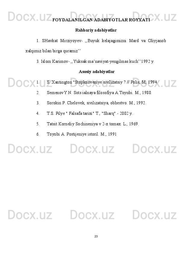 FOYDALANILGAN ADABIYOTLAR ROYXATI
Rahbariy adabiyotlar
1.   SHavkat   Mirziyoyev-   ,,Buyuk   kelajagimizni   Mard   va   Oliyjanob
xalqimiz bilan birga quramiz’’
3. Islom Karimov- ,,Yuksak ma’naviyat-yengilmas kuch’’1992 y.
Asosiy adabiyotlar
1. S. Xantington "Stopknoveniye sivilizatsiy ? // Polis, M, 1994.
2. SemenovY.N. Sots ialnaya filosofiya A.Toynbi. M., 1980.
3. Sorokin P. Chelovek, sivilizatsiya, obhestvo. M., 1992.
4. T.S. Pilye " Falsafa tarixi" T., "Sharq" - 2002 y.
5. Tatsit Korneliy Sochineniya v 2-x tomax. L., 1969.
6. Toynbi A. Postijeniye istoril. M., 1991
23 