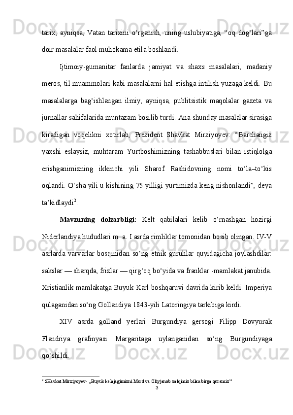 tarix,   ayniqsa,   Vatan   tarixini   o‘rganish,   uning   uslubiyatiga,   “oq   dog‘lari”ga
doir masalalar faol muhokama etila boshlandi. 
Ijtimoiy-gumanitar   fanlarda   jamiyat   va   shaxs   masalalari,   madaniy
meros, til muammolari kabi masalalarni hal etishga intilish yuzaga keldi. Bu
masalalarga   bag‘ishlangan   ilmiy,   ayniqsa,   publitsistik   maqolalar   gazeta   va
jurnallar sahifalarida muntazam bosilib turdi. Ana shunday masalalar sirasiga
kiradigan   voqelikni   xotirlab,   Prezident   Shavkat   Mirziyoyev:   “Barchangiz
yaxshi   eslaysiz,   muhtaram   Yurtboshimizning   tashabbuslari   bilan   istiqlolga
erishganimizning   ikkinchi   yili   Sharof   Rashidovning   nomi   to‘la–to‘kis
oqlandi. O‘sha yili u kishining 75 yilligi yurtimizda keng nishonlandi”, deya
ta’kidlaydi 2
.
Mavzuning   dolzarbligi:   Kelt   qabilalari   kelib   o‘rnashgan   hozirgi
Niderlandiya hududlari m. a. I asrda rimliklar tomonidan bosib olingan. IV-V
asrlarda   varvarlar   bosqinidan   so‘ng   etnik   guruhlar   quyidagicha   joylashdilar:
sakslar — sharqda, frizlar — qirg‘oq bo‘yida va franklar -mamlakat janubida.
Xristianlik mamlakatga Buyuk Karl boshqaruvi davrida kirib keldi. Imperiya
qulaganidan so‘ng Gollandiya 1843-yili Latoringiya tarkibiga kirdi. 
XIV   asrda   golland   yerlari   Burgundiya   gersogi   Filipp   Dovyurak
Flandriya   grafinyasi   Margaritaga   uylanganidan   so‘ng   Burgundiyaga
qo‘shildi.
2
 SHavkat Mirziyoyev- ,,Buyuk kelajagimizni Mard va Oliyjanob xalqimiz bilan birga quramiz’’
3 