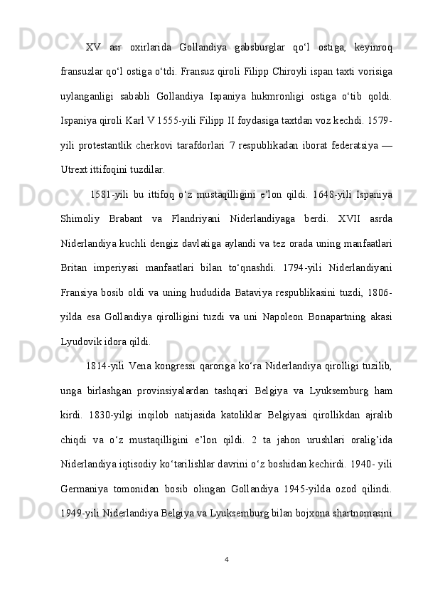 XV   asr   oxirlarida   Gollandiya   gabsburglar   qo‘l   ostiga,   keyinroq
fransuzlar qo‘l ostiga o‘tdi. Fransuz qiroli Filipp Chiroyli ispan taxti vorisiga
uylanganligi   sababli   Gollandiya   Ispaniya   hukmronligi   ostiga   o‘tib   qoldi.
Ispaniya qiroli Karl V 1555-yili Filipp II foydasiga taxtdan voz kechdi. 1579-
yili   protestantlik   cherkovi   tarafdorlari   7   respublikadan   iborat   federatsiya   —
Utrext ittifoqini tuzdilar.
  1581-yili   bu   ittifoq   o‘z   mustaqilligini   e’lon   qildi.   1648-yili   Ispaniya
Shimoliy   Brabant   va   Flandriyani   Niderlandiyaga   berdi.   XVII   asrda
Niderlandiya kuchli dengiz davlatiga aylandi va tez orada uning manfaatlari
Britan   imperiyasi   manfaatlari   bilan   to‘qnashdi.   1794-yili   Niderlandiyani
Fransiya   bosib   oldi   va   uning   hududida   Bataviya   respublikasini   tuzdi,   1806-
yilda   esa   Gollandiya   qirolligini   tuzdi   va   uni   Napoleon   Bonapartning   akasi
Lyudovik idora qildi. 
1814-yili   Vena   kongressi   qaroriga   ko‘ra   Niderlandiya   qirolligi   tuzilib,
unga   birlashgan   provinsiyalardan   tashqari   Belgiya   va   Lyuksemburg   ham
kirdi.   1830-yilgi   inqilob   natijasida   katoliklar   Belgiyasi   qirollikdan   ajralib
chiqdi   va   o‘z   mustaqilligini   e’lon   qildi.   2   ta   jahon   urushlari   oralig’ida
Niderlandiya iqtisodiy ko‘tarilishlar davrini o‘z boshidan kechirdi. 1940- yili
Germaniya   tomonidan   bosib   olingan   Gollandiya   1945-yilda   ozod   qilindi.
1949-yili Niderlandiya Belgiya va Lyuksemburg bilan bojxona shartnomasini
4 
