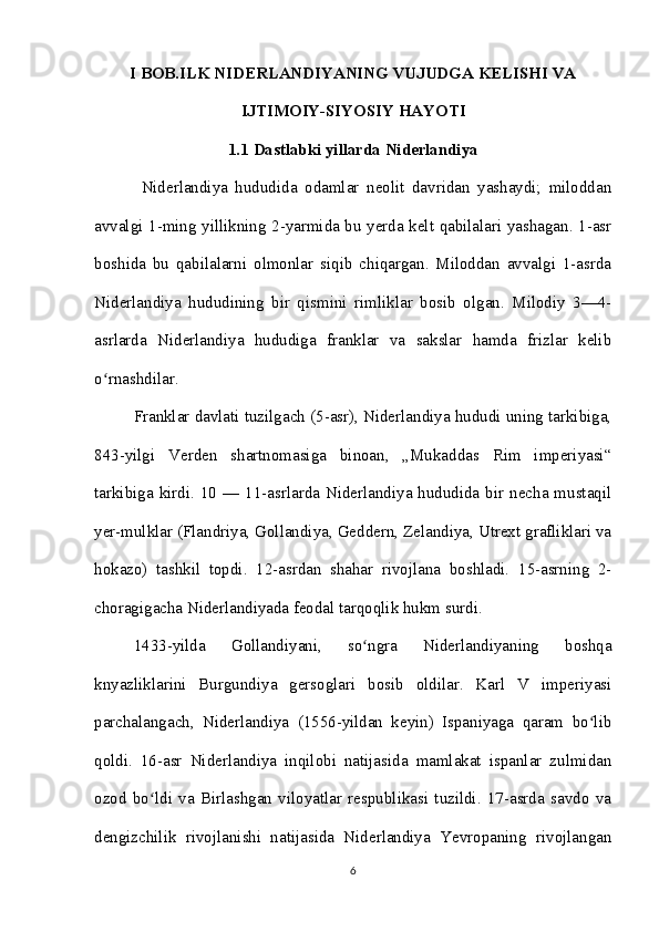 I BOB.ILK NIDERLANDIYANING VUJUDGA KELISHI VA
IJTIMOIY-SIYOSIY HAYOTI
1.1 Dastlabki yillarda Niderlandiya
  Niderlandiya   hududida   odamlar   neolit   davridan   yashaydi;   miloddan
avvalgi 1-ming yillikning 2-yarmida bu yerda kelt qabilalari yashagan. 1-asr
boshida   bu   qabilalarni   olmonlar   siqib   chiqargan.   Miloddan   avvalgi   1-asrda
Niderlandiya   hududining   bir   qismini   rimliklar   bosib   olgan.   Milodiy   3—4-
asrlarda   Niderlandiya   hududiga   franklar   va   sakslar   hamda   frizlar   kelib
o rnashdilar. ʻ
Franklar davlati tuzilgach (5-asr), Niderlandiya hududi uning tarkibiga,
843-yilgi   Verden   shartnomasiga   binoan,   „Mukaddas   Rim   imperiyasi“
tarkibiga kirdi.  10 —  11-asrlarda  Niderlandiya hududida  bir  necha mustaqil
yer-mulklar (Flandriya, Gollandiya, Geddern, Zelandiya, Utrext grafliklari va
hokazo)   tashkil   topdi.   12-asrdan   shahar   rivojlana   boshladi.   15-asrning   2-
choragigacha Niderlandiyada feodal tarqoqlik hukm surdi. 
1433-yilda   Gollandiyani,   so ngra   Niderlandiyaning   boshqa	
ʻ
knyazliklarini   Burgundiya   gersoglari   bosib   oldilar.   Karl   V   imperiyasi
parchalangach,   Niderlandiya   (1556-yildan   keyin)   Ispaniyaga   qaram   bo lib	
ʻ
qoldi.   16-asr   Niderlandiya   inqilobi   natijasida   mamlakat   ispanlar   zulmidan
ozod   bo ldi   va   Birlashgan   viloyatlar   respublikasi   tuzildi.   17-asrda   savdo   va	
ʻ
dengizchilik   rivojlanishi   natijasida   Niderlandiya   Yevropaning   rivojlangan
6 