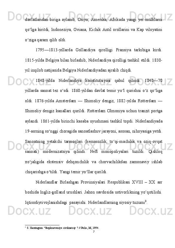 davlatlaridan   biriga   aylanib,   Osiyo,   Amerika,   Afrikada   yangi   yer-mulklarni
qo lga kiritdi, Indoneziya, Gviana,  Kichik Antil orollarini  va  Kap viloyatiniʻ
o ziga qaram qilib oldi. 
ʻ
1795—1813-yillarda   Gollandiya   qirolligi   Fransiya   tarkibiga   kirdi.
1815-yilda Belgiya bilan birlashib, Niderlandiya qirolligi tashkil etildi. 1830-
yil inqilob natijasida Belgiya Niderlandiyadan ajralib chiqdi.
1848-yilda   Niderlandiya   konstitutsiyasi   qabul   qilindi.   1840—70
yillarda   sanoat   tez   o sdi.   1860-yildan   davlat   temir   yo l   qurishni   o z   qo liga	
ʻ ʻ ʻ ʻ
oldi.   1876-yilda   Amsterdam   —   Shimoliy   dengiz,   1882-yilda   Rotterdam   —
Shimoliy dengiz kanallari qurildi. Rotterdam Olmoniya uchun tranzit portga
aylandi. 1861-yilda birinchi kasaba uyushmasi tashkil topdi. Niderlandiyada
19-asrning so nggi choragida sanoatlashuv jarayoni, asosan, nihoyasiga yetdi.	
ʻ
Sanoatning   yetakchi   tarmoqlari   (kemasozlik,   to qi-machilik   va   oziq-ovqat	
ʻ
sanoati)   modernizatsiya   qilindi.   Neft   monopoliyalari   tuzildi.   Qishloq
xo jaligida   ekstensiv   dehqonchilik   va   chorvachilikdan   zamonaviy   ishlab	
ʻ
chiqarishga o tildi. Yangi temir yo llar qurildi.	
ʻ ʻ
Niderlandlar   Birlashgan   Provinsiyalari   Respublikasi   XVIII   –   XX   asr
boshida Ingliz-golland urushlari. Jahon savdosida ustivorlikning yo‘qotilishi.
Iqtisodiyrivojlanishdagi  pasayishi. Niderlandlarning siyosiy tuzumi 3
. 
3
 S. Xantington "Stopknoveniye sivilizatsiy ? // Polis, M, 1994.
7 