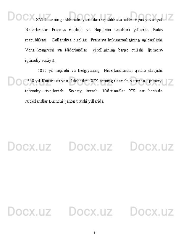 XVIII   asrning   ikkkinchi   yarmida   respublikada   ichki   siyosiy   vaziyat.
Nederlandlar   Fransuz   inqilobi   va   Napoleon   urushlari   yillarida.   Batav
respublikasi.     Gollandiya   qirolligi.   Fransiya   hukumronligining   ag‘darilishi.
Vena   kongressi   va   Niderlandlar     qirolligining   barpo   etilishi.   Ijtimoiy-
iqtisodiy vaziyat.
  1830   yil   inqilobi   va   Belgiyaning     Niderlandlardan   ajralib   chiqishi.
1848 yil Konstitutsiyasi. Islohotlar. XIX asrning ikkinchi yarmida   ijtimoiy-
iqtisodiy   rivojlanish.   Siyosiy   kurash.   Niderlandlar   XX   asr   boshida.
Niderlandlar Birinchi  jahon urushi yillarida.
8 