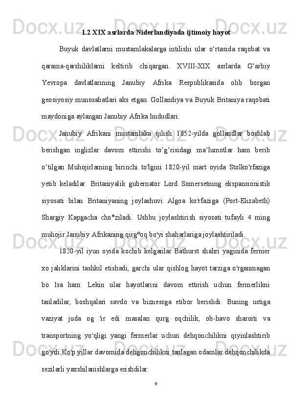 1.2 XIX asrlarda Niderlandiyada ijtimoiy hayot
Buyuk   davlatlarni   mustamlakalarga   intilishi   ular   o‘rtasida   raqobat   va
qarama-qarshiliklarni   keltirib   chiqargan.   XVIII-XIX   asrlarda   G’arbiy
Yevropa   davlatlarining   Janubiy   Afrika   Respublikasida   olib   borgan
geosiyosiy munosabatlari aks etgan. Gollandiya va Buyuk Britaniya raqobati
maydoniga aylangan Janubiy Afrika hududlari. 
Janubiy   Afrikani   mustamlaka   qilish   1652-yilda   gollandlar   boshlab
berishgan   inglizlar   davom   ettirishi   to’g’risidagi   ma’lumotlar   ham   berib
o’tilgan   Muhojirlaming   birinchi   to'lgini   1820-yil   mart   oyida   Stolko'rfaziga
yetib   keladilar.   Britaniyalik   gubernator   Lord   Somersetning   ekspansionistik
siyosati   bilan   Britaniyaning   joylashuvi   Algoa   ko'rfaziga   (Port-Elizabeth)
Shargiy   Kapgacha   cho*ziladi.   Ushbu   joylashtirish   siyosati   tufayli   4   ming
muhojir Janubiy Afrikaning qirg°oq bo'yi shaharlariga joylashtiriladi. 
1820-yil   iyun   oyida   kochib   kelganlar   Bathurst   shahri   yaginida   fermer
xo  jaliklarini   tashkil  etishadi,   garchi  ular   qishlog   hayot   tarziga  o'rganmagan
bo   Isa   ham.   Lekin   ular   hayotlarini   davom   ettirish   uchun   fermerlikni
tanladilar,   boshqalari   savdo   va   biznessga   etibor   berishdi.   Buning   ustiga
vaziyat   juda   og   'ir   edi   masalan   qurg   oqchilik,   ob-havo   sharoiti   va
transportning   yo'qligi   yangi   fermerlar   uchun   dehqonchilikni   qiyinlashtirib
go'ydi.Ko'p yillar davomida dehgonchilikni tanlagan odamlar dehqonchilikda
sezilarli yaxshilanishlarga erishdilar. 
9 
