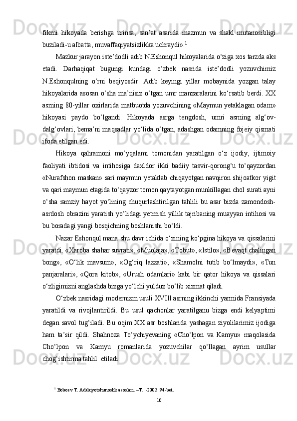 fikrni   hikoyada   berishga   urinsa,   san’at   asarida   mazmun   va   shakl   mutanosibligi
buziladi-u albatta, muvaffaqiyatsizlikka uchraydi». 1
 
Mazkur jarayon iste’dodli adib N.Eshonqul hikoyalarida o‘ziga xos tarzda aks
etadi.   Darhaqiqat   b ugungi   kundagi   o‘zbek   nasrida   iste’dodli   yozuvchimiz
N.Eshonqulning   o‘rni   beqiyosdir.   Adib   keyingi   yillar   mobaynida   yozgan   talay
hikoyalarida  asosan  o‘sha ma’nisiz o‘tgan umr  manzaralarini  ko‘rsatib  berdi. XX
asrning 80-yillar oxirlarida matbuotda yozuvchining «Maymun yetaklagan odam»
hikoyasi   paydo   bo‘lgandi.   Hikoyada   asrga   tengdosh,   umri   asrning   alg‘ov-
dalg‘ovlari, bema’ni maqsadlar  yo‘lida o‘tgan, adashgan  odamning fojeiy qismati
ifoda etilgan edi.
Hikoya   qahramoni   mo‘yqalami   tomonidan   yaratilgan   o‘z   ijodiy,   ijtimoiy
faoliyati   ibtidosi   va   intihosiga   daxldor   ikki   badiiy   tasvir-qorong‘u   to‘qayzordan
«Nurafshon maskan» sari maymun yetaklab chiqayotgan navqiron shijoatkor yigit
va qari maymun etagida to‘qayzor tomon qaytayotgan munkillagan chol surati ayni
o‘sha   ramziy   hayot   yo‘lining   chuqurlashtirilgan   tahlili   bu   asar   bizda   zamondosh-
asrdosh obrazini yaratish yo‘lidagi  yetmish yillik tajribaning muayyan intihosi va
bu boradagi yangi bosqichning boshlanishi bo‘ldi.
Nazar Eshonqul mana shu davr ichida o‘zining ko‘pgina hikoya va qissalarini
yaratdi. «Xaroba shahar suvrati», «Muolaja», «Tobut», «Istilo», «Bevaqt chalingan
bong»,   «O‘lik   mavsum»,   «Og‘riq   lazzati»,   «Shamolni   tutib   bo‘lmaydi»,   «Tun
panjaralari»,   «Qora   kitob»,   «Urush   odamlari»   kabi   bir   qator   hikoya   va   qissalari
o‘zligimizni anglashda bizga yo‘lchi yulduz bo‘lib xizmat qiladi.
O‘zbek nasridagi modernizm usuli XVIII asrning ikkinchi yarmida Fransiyada
yaratildi   va   rivojlantirildi.   Bu   usul   qachonlar   yaratilganu   bizga   endi   kelyaptimi
degan   savol   tug‘iladi.   Bu   oqim   XX   asr   boshlarida   yashagan   ziyolilarimiz   ijodiga
ham   ta’sir   qildi.   Shahnoza   To‘ychiyevaning   «Cho‘lpon   va   Kamyu»   maqolasida
Cho‘lpon   va   Kamyu   romanlarida   yozuvchilar   qo‘llagan   ayrim   usullar
chog‘ishtirma tahlil  etiladi.
1 1
 Boboev T. Adabiyotshunoslik a s oslari. –T . : -2002. 94-bet.
10 