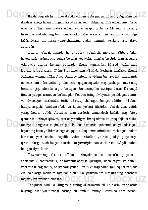 Ikkala voqeada ham jinoyat sodir etilgan. Zebi jinoyat qilgani yo‘q, lekin har
ikkalasi jazoga hukm qilingan. Bir Mersoni sodir etilgan qotillik uchun emas, balki
onasiga   bo‘lgan   munosabati   uchun   ayblashayapti.   Zebi   va   Mersoning   haqiqiy
hayoti   va   sud   ahlining   buni   qanday   «ko‘rishi»   orasida   nomutanosiblik     vujudga
keldi.   Mana   shu   narsa   yozuvchilarning   badiiy   tizimida   yetakchi   assimetriya
absurddir.
Hozirgi   o‘zbek   nasrida   hatto   ijodiy   yo‘nalishi   mohiyat   e’tibori   bilan
hayotbaxsh   tasdiqlovchi   ruhda   bo‘lgan   yozuvchi,   shoirlar   bisotida   ham   absurdni
eslatuvchi   asarlar   ko‘rina   boshladi.   Shular   jumlasidan   Murod   Muhammad
Do‘stning   «Lolazor»,   O‘tkir   H oshimovning   «Tushda   kechgan   umrlar»,   Shukur
Xolmirzayevning   «Olabo‘ji»,   Omon   Muxtorning   «Ming   bir   qiyofa»   romanlarida
obrazlar   umri   faoliyatining,   ular   amal   qilgan   aqidalarning,   yashagan   muhitning
bema’niligiga   alohida   urg‘u   berilgan.   Bu   tamoyillar   ayniqsa   Nazar   Eshonqul
ijodida   yaqqol   namoyon   bo‘lmoqda.   Yozuvchining   «Maymun   yetaklagan   odam»
va   «Muolaja»   asarlaridan   tortib   «Bevaqt   chalingan   bong»,   «Istilo»,   «Tobut»
hikoyalarigacha   barchasi-ifoda   va   talqin   yo‘sini   jihatidan   o‘zbek   adabiyotida
yangi   hodisa   bo‘ldi.   Avvallari   ham   asrdosh,   zamondosh   kishilarning   fojeiy
qismatidan hikoya qiluvchi asarlar yaratilgan. Biroq ularda ko‘proq fojialar ildizi,
mohiyati   o‘zgacha   talqin   etilgan.   Bu   tur   asarlarda   qahramonlar   yo   adashgan,
hayotning katta yo‘lidan chetga chiqqan, axloq normalarimizdan chekingan xudbin
kimsalar   yoki   adolat,   ezgulik,   yuksak   ideallar   yo‘lida   jiddiy   g‘oyalarga,
qarshiliklarga   duch   kelgan   «sotsializm   printsiplaridan   chekinish»   tufayli   qurbon
bo‘lgan siymolardir.
Yozuvchining   «Istilo»,   «Tobut»   hikoyalarida   asli   bema’ni   g‘oyalar   -
adolatsizlik,   shafqatsizlik,   zo‘ravonlik   asosiga   qurilgan,   inson   hayoti   va   qalbini
zabt etib undagi tabiiy, boqiy qadriyatlarni mahv etishga qaratilgan, oqibat-natijada
esa   halokatga   mahkum   totalitar   tuzum   va   yakkahokim   mafkuraning   dahshatli
majoziy manzaralari chiziladi.
Tanqidchi   Abdulla   Ulug‘ov   o‘zining   «Dardmand   dil   iltijolari»   maqolasida
bugungi   adabiyotimizdagi   boshqa   bir   muhim   tamoyil   xususida   so‘z   ochadi.
11 