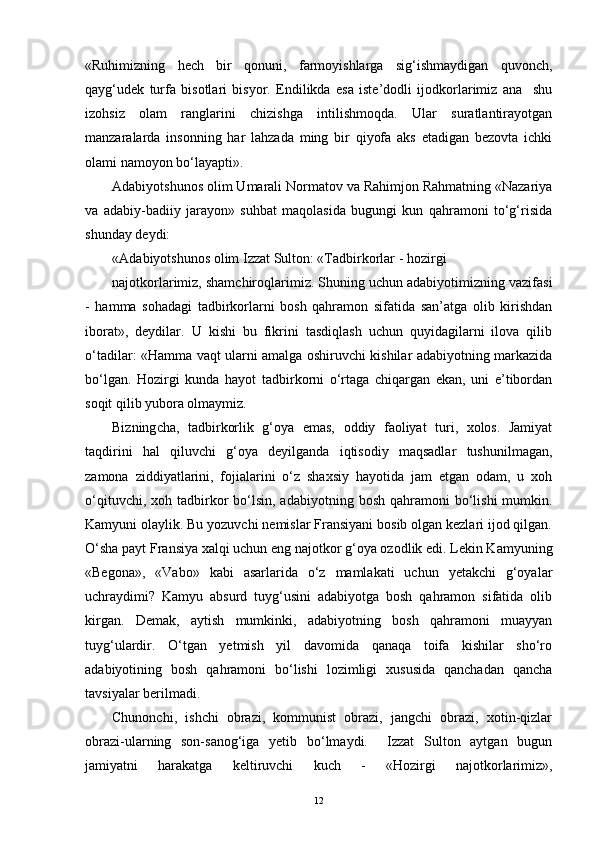 «Ruhimizning   hech   bir   qonuni,   farmoyishlarga   sig‘ishmaydigan   quvonch,
qayg‘udek   turfa   bisotlari   bisyor.   Endilikda   esa   iste’dodli   ijodkorlarimiz   ana     shu
izohsiz   olam   ranglarini   chizishga   intilishmoqda.   Ular   suratlantirayotgan
manzaralarda   insonning   har   lahzada   ming   bir   qiyofa   aks   etadigan   bezovta   ichki
olami namoyon bo‘layapti».
Adabiyotshunos olim Umarali Normatov va Rahimjon Rahmatning «Nazariya
va   adabiy-badiiy   jarayon»   suhbat   maqolasida   bugungi   kun   qahramoni   to‘g‘risida
shunday deydi:
« A dabiyotshunos olim   Izzat Sulton: «Tadbirkorlar - hozirgi 
najotkorlarimiz, shamchiroqlarimiz. Shuning uchun adabiyotimizning vazifasi
-   hamma   sohadagi   tadbirkorlarni   bosh   qahramon   sifatida   san’atga   olib   kirishdan
iborat»,   deydilar.   U   kishi   bu   fikrini   tasdiqlash   uchun   quyidagilarni   ilova   qilib
o‘tadilar: « H amma vaqt ularni amalga oshiruvchi kishilar adabiyotning markazida
bo‘lgan.   Hozirgi   kunda   hayot   tadbirkorni   o‘rtaga   chiqargan   ekan,   uni   e’tibordan
soqit qilib yubora olmaymiz.
Bizning cha,   tadbirkorlik   g‘oya   emas,   oddiy   faoliyat   turi,   xolos.   Jamiyat
taqdirini   hal   qiluvchi   g‘oya   deyilganda   iqtisodiy   maqsadlar   tushunilmagan,
zamona   ziddiyatlarini,   fojialarini   o‘z   shaxsiy   hayotida   jam   etgan   odam,   u   xoh
o‘qituvchi,  xoh tadbirkor   bo‘lsin,  adabiyotning  bosh  qahramoni  bo‘lishi   mumkin.
Kamyuni olaylik. Bu yozuvchi nemislar Fransiyani bosib olgan kezlari ijod qilgan.
O‘sha payt Fransiya xalqi uchun eng najotkor g‘oya ozodlik edi. Lekin Kamyuning
«Begona»,   «Vabo»   kabi   asarlarida   o‘z   mamlakati   uchun   yetakchi   g‘oyalar
uchraydimi?   Kamyu   absurd   tuyg‘usini   adabiyotga   bosh   qahramon   sifatida   olib
kirgan.   Demak,   aytish   mumkinki,   adabiyotning   bosh   qahramoni   muayyan
tuyg‘ulardir.   O‘tgan   yetmish   yil   davomida   qanaqa   toifa   kishilar   sho‘ro
adabiyotining   bosh   qahramoni   bo‘lishi   lozimligi   xususida   qanchadan   qancha
tavsiyalar berilmadi.
Chunonchi,   ishchi   obrazi,   kommunist   obrazi,   jangchi   obrazi,   xotin-qizlar
obrazi-ularning   son-sanog‘iga   yetib   bo‘lmaydi.     Izzat   Sulton   aytgan   bugun
jamiyatni   harakatga   keltiruvchi   kuch   -   «Hozirgi   najotkorlarimiz»,
12 