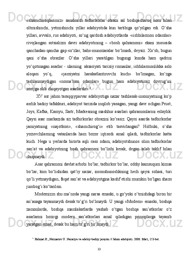 «shamchiroqlarimiz»   sanalmish   tadbirkorlar   obrazi   sal   boshqacharoq   nom   bilan
oltmishinchi,   yetmishinchi   yillar   adabiyotida   kun   tartibiga   qo‘yilgan   edi.   O‘sha
yillari, avvalo, rus adabiyoti, so‘ng qardosh adabiyotlarda -«ishbilarmon odamlar»
rivojlangan   sotsializm   davri   adabiyotining   –   «bosh   qahramoni»   ekani   xususida
qanchadan-qancha   gap-so‘zlar,   bahs-munozaralar   bo‘lmadi,   deysiz.   Xo‘sh,   bugun
qani   o‘sha   obrazlar.   O‘sha   yillari   yaratilgan   bugungi   kunda   ham   qadrini
yo‘qotmagan  asarlar  - ularning    
aksariyati  tarixiy romanlar, ishbilarmonlikka aslo
aloqasi   yo‘q,     «jamiyatni   harakatlantiruvchi   kuch»   bo‘lmagan,   ko‘zga
tashlanmaydigan   «noma’lum   odamlar»   bugun   ham   adabiyotimiz   dovrug‘ini
xorijga olib chiqayotgan asarlardir». 1
  XV asr jahon taraqqiyparvar adabiyotiga nazar tashlasak-insoniyatning ko‘p
asrlik badiiy tafakkuri, adabiyot tarixida inqilob yasagan, yangi davr ochgan Prust,
Joys, Kafka, Kamyu, Sartr, Markesning mashhur asarlari qahramonlarini eslaylik.
Qaysi  asar  markazida siz tadbirkorlar  obrazini  ko‘rasiz.  Qaysi  asarda tadbirkorlar
jamiyatning   «najotkori»,   «shamchirog‘i»   etib   tasvirlangan?   Holbuki,   o‘sha
yozuvchilarning   vatanlarida   ham   bozor   iqtisodi   amal   qiladi,   tadbirkorlar   katta
kuch.   Nega   u   yerlarda   birorta   aqli   raso   odam,   adabiyotshunos   olim   tadbirkorlar
san’at   va   adabiyotning   bosh   qahramoni   bo‘lishi   kerak,   degan   talab   taklif   bilan
chiqmaydi.
Asar qahramoni davlat arbobi bo‘lar, tadbirkor bo‘lar, oddiy kamsuqum kimsa
bo‘lar,   kim   bo‘lishidan   qat’iy   nazar,   insonshunoslikning   hech   qaysi   sohasi,   turi
qo‘li yetmaydigan, faqat san’at va adabiyotgina kashf etishi mumkin bo‘lgan shaxs
jumbog‘i ko‘tarilsin.
Modernizm shu ma’noda yangi narsa emaski, u go‘yoki o‘tmishdagi biron bir
an’anaga tayanmaydi desak to‘g‘ri bo‘lmaydi. U yangi «Modern» emaski, boshqa
zamonlarda,   boshqa   mamlakatlarda   yashab   o‘tgan   boshqa   san’atkorlar   o‘z
asarlarini   hozirgi   modern   san’atkorlari   amal   qiladigan   prinsiplarga   tayanib
yaratgan emas, desak bu ham to‘g‘ri bo‘lmaydi.
1 1
 Rahmat R., Normatov  U . Nazariya va adabiy-badiiy jarayon  //  Jahon adabiyoti. 2000 . Mart,  153-bet. 
13 