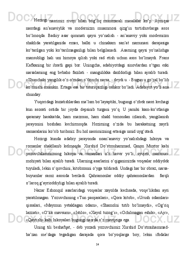 Hozirgi
  nasrimiz   rivoji   bilan   bog‘liq   munozarali   masalalar   ko‘p.   Ayniqsa
nasrdagi   an’anaviylik   va   modernizm   muammosi   qizg‘in   tortishuvlarga   asos
bo‘lmoqda.   Badiiy   asar   qimmati   qaysi   yo‘nalish   -   an’anaviy   yoki   modernizm
shaklida   yaratilganida   emas,   balki   u   chinakam   san’at   namunasi   darajasiga
ko‘tarilgan   yoki   ko‘tarilmaganligi   bilan   belgilanadi.     Asarning   qaysi   yo‘nalishga
mansubligi   hali   uni   himoya   qilish   yoki   rad   etish   uchun   asos   bo‘lmaydi.   Frans
Kafkaning   bir   ibratli   gapi   bor.   Uningcha,   adabiyotdagi   sinovlardan   o‘tgan   eski
narsalarning   eng   bebaho   fazilati   -   mangulikka   daxldorligi   bilan   ajralib   turadi.
«Shunchaki yangilik-o‘z-o‘zidan o‘tkinchi narsa,   -   deydi u.   - Bugun u go‘zal bo‘lib
ko‘rinishi mumkin. Ertaga esa bir tuturiqsizligi oshkor bo‘ladi. Adabiyot yo‘li ana
shunday.
Yuqoridagi kuzatishlardan ma’lum bo‘layaptiki, bugungi o‘zbek nasri kechagi
kun   asorati   ostida   bir   joyda   depsinib   turgani   yo‘q.   U   jamiki   kam-ko‘stlariga
qaramay   harakatda,   ham   mazmun,   ham   shakl   tomondan   izlanish,   yangilanish
jarayonini   boshdan   kechirmoqda.   Hozirning   o‘zida   bu   harakatning   xayrli
samaralarini ko‘rib turibmiz. Bu hol nasrimizning ertasiga umid uyg‘otadi.
Hozirgi   kunda   adabiy   jarayonda   noan’anaviy   yo‘nalishdagi   hikoya   va
romanlar   shakllanib   kelmoqda.   Xurshid   Do‘stmuhammad,   Omon   Muxtor   kabi
yozuvchilarimizning   hikoya   va   romanlari   o‘z   tasvir   yo‘li,   syujeti,   mazmun-
mohiyati bilan ajralib turadi. Ularning asarlarini o‘qiganimizda voqealar oddiydek
tuyuladi, lekin o‘quvchini, kitobxonni o‘yga toldiradi. Undagi har bir obraz, narsa-
buyumlar   ramz   asosida   beriladi.   Qahramonlar   oddiy   qahramonlardan     farqli
o‘laroq g‘ayrioddiyligi bilan ajralib turadi.
Nazar   Eshonqul   asarlaridagi   voqealar   xayolda   kechsada,   voqe’likdan   ayri
yaratilmagan.   Yozuvchining   «Tun   panjaralari»,   «Qora   kitob»,   «Urush   odamlari»
qissalari,   «Maymun   yetaklagan   odam»,   «Shamolni   tutib   bo‘lmaydi»,   «Og‘riq
lazzati», «O‘lik mavsum», «Istilo», «Xayol tuzog‘i», «Ochilmagan eshik», «Ajr»,
«Qaytish» kabi hikoyalari bugungi nasrda o‘z mavqeiga ega.
Uning   tili   beshafqat,   -   deb   yozadi   yozuvchimiz   Xurshid   Do‘stmuhammad-
b a’zan   me’daga   tegadigan   darajada   qora   bo‘yoqlarga   boy,   lekin   ifodalar
14 