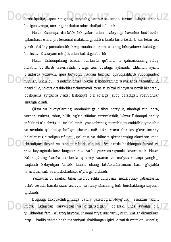 beshafqatligi,   qora   rangning   quyuqligi   zamirida   bedod   tuzum   tufayli   barbod
bo‘lgan umrga, umrlarga nisbatan rahm-shafqat to‘la edi. 
Nazar   Eshonqul   dastlabki   hikoyalari   bilan   adabiyotga   havaskor-boshlovchi
qalamkash emas, professional malakadagi adib sifatida kirib keldi. U oz, lekin soz
yozdi. Adabiy jamoatchilik, keng muxlislar  ommasi  uning hikoyalarini  kutadigan
bo‘lishdi. Kutsayam intiqlik bilan kutadigan bo‘ldi.
Nazar   Eshonqulning   barcha   asarlarida   qo‘lansa   is   qahramonning   ruhiy
holatini   bo‘rttirib   tasvirlashda   o‘ziga   xos   vositaga   aylanadi.   Ehtimol,   ayrim
o‘rinlarda   yozuvchi   qora   bo‘yoqni   haddan   tashqari   quyuqlashtirib   yuborgandek
tuyular,   lekin   bu     tasodifiy   emas.   Nazar   Eshonqulning   tasvirlarida   tasodifiylik,
noaniqlik, nokerak tashbehlar uchramaydi, zero, u so‘zni nihoyatda nozik his etadi,
boshqacha   aytganda   Nazar   Eshonqul   o‘z   so‘ziga   javob   beradigan   yozuvchilar
sirasiga kiradi.
Qissa   va   hikoyalarning   nomlanishiga   e’tibor   beraylik,   ulardagi   tun,   qora,
xaroba,   zulmat,   tobut,   o‘lik,   og‘riq   sifatlari   umumlashib,   Nazar   Eshonqul   badiiy
tafakkuri o‘q chizig‘ini tashkil etadi, yozuvchining erksizlik, mustabidlik, yovuzlik
va   razolatu   qabohatga   bo‘lgan   cheksiz   nafratidan,   mana   shunday   g‘ayri-insoniy
holatlar   tug‘diradigan   ufunatli,   qo‘lansa   va  shikasta   qismatlarning  alamidan   kelib
chiqadigan   faryod   va   nidolar   sifatida   o‘qiladi.   Bir   asarda   boshlangan   faryod   va
nido   keyingisida   tasvirlangan   norizo   va   bo‘ysunmas   isyonda   davom   etadi.   Nazar
Eshonqulning   barcha   asarlarida   qadimiy   vazmin   va   ma’yus   musiqa   yanglig‘
saqlanib   kelayotgan   birdek   tanish   ohang   kitobxonlarimizni   ham   g‘ oyatda
ta’sirchan, sirli va mushohadakor o‘ylarga toldiradi.
Yozuvchi   bu   asarlari   bilan   insonni   ichki   dunyosini,   nozik   ruhiy   qatlamlarini
ochib beradi, hamda sizni  tasavvur  va ruhiy olamning turli burchaklariga sayohat
qildiradi.
Bugungi   hikoyachiligimizga   badiiy   psixologizm-tuyg‘ular     realizmi   tahlili
nuqtai   nazaridan   qaraydigan   va   o‘rganadigan     bo‘lsak,   unda   avvalgi   o‘n
yilliklardan farqli o‘laroq hayotni, insonni tuyg‘ular tarhi, kechinmalar dinamikasi
orqali  badiiy tadqiq etish madaniyati shakllanganligini kuzatish mumkin. Avvalgi
15 