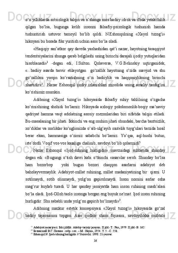 o‘n yilliklarda sotsiologik talqin va o‘shanga mos badiiy idrok va ifoda yetakchilik
qilgan   bo‘lsa,   bugunga   kelib   insonni   falsafiy-psixologik   tushunish   hamda
tushuntirish   ustuvor   tamoyil   bo‘lib   qoldi.   N.Eshonqulning   «Xayol   tuzog‘i»
hikoyasi bu borada fikr yuritish uchun asos bo‘la oladi.
«Haqiqiy san’atkor qay davrda yashashidan qat’i nazar, hayotning taraqqiyot
tendentsiyalarini shunga qarab belgilashi uning birinchi darajali ijodiy yutuqlaridan
hisoblanadi» 1
  -degan   edi,   I.Sulton.   Qolaversa,   V.G.Belinskiy   uqtirganidek,
«...badiiy   asarda   tasvir   etilayotgan     go‘zallik   hayotning   o‘zida   mavjud   va   shu
go‘zallikni   yorqin   ko‘rsatishning   o‘zi   badiiylik   va   haqqoniylikning   birinchi
shartidir» 2
.     Nazar   Eshonqul   ijodiy   izlanishlari   misolida   uning   amaliy   tasdig‘ini
ko‘rishimiz mumkin.
Adibning   «Xayol   tuzog‘i»   hikoyasida   falsafiy   ruhiy   tahlilning   o‘zgacha
ko‘rinishining   shohidi   bo‘lamiz.   Hikoyada   axloqiy   pokdomonlik-boqiy   ma’naviy
qadriyat   hamma   vaqt   adolatning   asosiy   mezonlaridan   biri   sifatida   talqin   etiladi.
Bu-masalaning bir jihati. Ikkinchi va eng muhim jihati shundaki, barcha baxtsizlik,
xo‘rliklar va xorliklar ko‘nglimizda o‘sib-ulg‘ayib mutelik tuyg‘ulari tarzida hosil
berar   ekan,   hammasiga   o‘zimiz   sababchi   bo‘lamiz.   Yo‘qsa,   aql-hushi   butun,
iste’dodli Voqif vos-vos kasaliga chalinib, savdoyi bo‘lib qolarmidi?
Nazar   Eshonqul   «Ijod-ruhning   hurligidir»   mavzuidagi   suhbatida   shunday
degan   edi:   «Bugungi   o‘tish   davri   kabi   o‘tkinchi   «asar»lar   serob.   Shunday   bo‘lsa
ham   bozorbop     yoki   bugun   bozori   chaqqon   asarlarni   adabiyot   deb
baholayvermaylik.   Adabiyot-millat   ruhining,   millat   madaniyatining   bir     qismi.   U
sotilmaydi,   sotib   olinmaydi,   yolg‘on   gapirolmaydi.   Inson   nomini   asrlar   osha
mag‘rur   kuylab   turadi.   U   har   qanday   jamiyatda   ham   inson   ruhining   mash’alasi
bo‘la oladi. Ijod-Olloh taolo insonga bergan eng buyuk ne’mat. Ijod inson ruhining
hurligidir. Shu sababli unda yolg‘on gapirib bo‘lmaydi» 3
. 
Adibning   mazkur   estetik   konsepsiyasi   «Xayol   tuzog‘i»   hikoyasida   go‘zal
badiiy   tajassumini   topgan.   Asar   ijodkor   shaxs   fojiasini,   savdoyilikka   mubtalo
1 1
 Adabiyot nazariyasi. Ikki jildlik. Adabiy-tarixiy jarayon.  II  jild.-T.: Fan, 1979.  II  jild.-B. 162. 
2 2
 Белинский В.Г. Полное. собр. соч. – М.: Наука, 1954. Т. 5. -С. 556.
3 3
 Eshon q ul N. Ijod-ru h ning  h urligidir  //  Yozuvchi.   1998.   21 - yanvar. 
16 