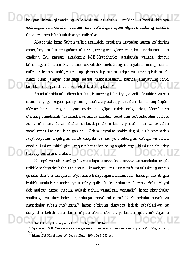 bo‘lgan   inson   qismatining   o‘kinchi   va   dahshatini   iste’dodli   a’zosini   himoya
etolmagan   va   aksincha,   odamni   jinni   bo‘lishga   majbur   etgan   muhitning   kasallik
ildizlarini ochib ko‘rsatishga yo‘naltirilgan.
Akademik   Izzat   Sulton   ta’kidlaganidek,   «realizm   hayotdan   nusxa   ko‘chirish
emas, hayotni fikr «elagidan» o‘tkazib, uning «mag‘zini chaqib» tasvirlashni talab
etadi» 2 1
.   Bu   narsani   akademik   M.B.Xrapchenko   asarlarida   yanada   chuqur
ta’riflangan   holatini   kuzatamiz.   «Realistik   metodning   mohiyatini,   uning   jonini,
qalbini   ijtimoiy   tahlil,   insonning   ijtimoiy   tajribasini   tadqiq   va   tasvir   qilish   orqali
shaxs   bilan   jamiyat   orasidagi   sotsial   munosabatlarni,   hamda   jamiyatning   ichki
tartiblarini o‘rganish va tasvir etish tashkil qiladi» 3 2
.
Shuni alohida ta’kidlash kerakki, insonning iqboli-yu, zavoli o‘z tabiati va shu
inson   voyaga   etgan   jamiyatning   ma’naviy-axloqiy   asoslari   bilan   bog‘liqdir.
«Yirtqichdan   qochgan   quyon   ovchi   tuzog‘iga   tushib   qolganidek,   Voqif   ham
o‘zining omadsizlik, tushkunlik va umidsizlikdan iborat umr bo‘ronlaridan qochib,
xuddi   o‘zi   tasvirlagan   shahar   o‘rtasidagi   ulkan   binoday   mahobatli   va   servahm
xayol tuzog‘iga tushib qolgan edi.   Odam hayotiga mahbusligini, bu hibsxonadan
faqat   xayollar   orqaligina   uchib   chiqishi   va   shu   yo‘l   bilangina   ko‘ngli   va   ruhini
ozod qilishi mumkinligini uzoq uqubatlardan so‘ng anglab etgan kishigina shunday
tuzoqqa tushishi mumkin» 3
.         
Ko‘ngil va ruh erkinligi-bu masalaga tasavvufiy tasavvur tushunchalar orqali
tiriklik mohiyatini baholash emas, u insoniyatni ma’naviy nafs masalasining rangin
qirralaridan biri tariqasida o‘ylantirib kelayotgan muammodir. Insonga ato etilgan
tiriklik   saodatli   ne’matmi   yoki   ruhiy   qullik   ko‘rinishlaridan   birimi?   Balki   Hayot
deb   atalgan   tuzoq   Insonni   ovlash   uchun   yaratilgan   vositadir?   Inson   shunchalar
shafoatga   va   shunchalar     qabohatga   moyil   hilqatmi?   U   shunchalar   buyuk   va
shunchalar   tuban   mo‘jizami?   Inson   o‘zining   dunyoga   kelish   sabablari-yu   bu
dunyodan   ketish   oqibatlarini   o‘ylab   o‘zini   o‘zi   adoyi   tamom   qiladimi?   Agar   u
2 1
 Sulton I. Adabiyot nazariyasi. –T.:  O‘q ituvchi, 1980.   306 -bet
3 2
  Храпченко   М.Б.   Творческая   индивидуальность   писателя   и   развитие   литературы.   -М.:     Худож.   лит. ,
1970. - С. 191.
3 3
 Eshon q ul N. Xayol tuzo g‘ i  //   Shar q  yulduzi.   -1994.   -№ 9. 152 -bet . 
17 