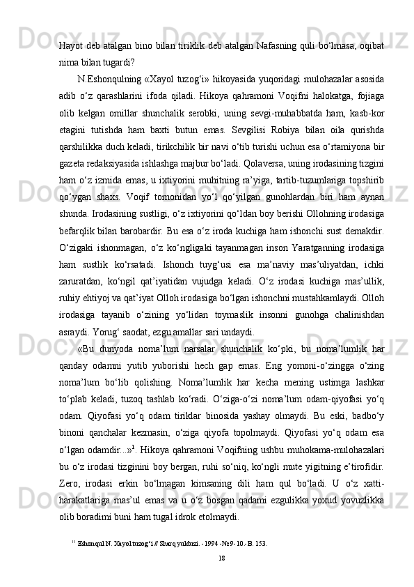 Hayot deb atalgan bino bilan tiriklik deb atalgan Nafasning quli bo‘lmasa, oqibat
nima bilan tugardi? 
N.Eshonqulning  «Xayol   tuzog‘i»  hikoyasida  yuqoridagi  mulohazalar   asosida
adib   o‘z   qarashlarini   ifoda   qiladi.   Hikoya   qahramoni   Voqifni   halokatga,   fojiaga
olib   kelgan   omillar   shunchalik   serobki,   uning   sevgi-muhabbatda   ham,   kasb-kor
etagini   tutishda   ham   baxti   butun   emas.   Sevgilisi   Robiya   bilan   oila   qurishda
qarshilikka duch keladi, tirikchilik bir navi o‘tib turishi uchun esa o‘rtamiyona bir
gazeta redaksiyasida ishlashga majbur bo‘ladi. Qolaversa, uning irodasining tizgini
ham  o‘z  izmida emas,  u  ixtiyorini   muhitning  ra’yiga,  tartib-tuzumlariga  topshirib
qo‘ygan   shaxs.   Voqif   tomonidan   yo‘l   qo‘yilgan   gunohlardan   biri   ham   aynan
shunda. Irodasining sustligi, o‘z ixtiyorini qo‘ldan boy berishi Ollohning irodasiga
befarqlik bilan barobardir. Bu esa o‘z iroda kuchiga ham ishonchi sust  demakdir.
O‘zigaki   ishonmagan,   o‘z   ko‘ngligaki   tayanmagan   inson   Yaratganning   irodasiga
ham   sustlik   ko‘rsatadi.   Ishonch   tuyg‘usi   esa   ma’naviy   mas’uliyatdan,   ichki
zaruratdan,   ko‘ngil   qat’iyatidan   vujudga   keladi.   O‘z   irodasi   kuchiga   mas’ullik,
ruhiy ehtiyoj va qat’iyat Olloh irodasiga bo‘lgan ishonchni mustahkamlaydi. Olloh
irodasiga   tayanib   o‘zining   yo‘lidan   toymaslik   insonni   gunohga   chalinishdan
asraydi. Yorug‘ saodat, ezgu amallar sari undaydi. 
«Bu   dunyoda   noma’lum   narsalar   shunchalik   ko‘pki,   bu   noma’lumlik   har
qanday   odamni   yutib   yuborishi   hech   gap   emas.   Eng   yomoni-o‘zingga   o‘zing
noma’lum   bo‘lib   qolishing.   Noma’lumlik   har   kecha   mening   ustimga   lashkar
to‘plab   keladi,   tuzoq   tashlab   ko‘radi.   O‘ziga-o‘zi   noma’lum   odam-qiyofasi   yo‘q
odam.   Qiyofasi   yo‘q   odam   tiriklar   binosida   yashay   olmaydi.   Bu   eski,   badbo‘y
binoni   qanchalar   kezmasin,   o‘ziga   qiyofa   topolmaydi.   Qiyofasi   yo‘q   odam   esa
o‘lgan odamdir...» 1
. Hikoya qahramoni Voqifning ushbu muhokama-mulohazalari
bu o‘z irodasi tizginini boy bergan, ruhi so‘niq, ko‘ngli mute yigitning e’tirofidir.
Zero,   irodasi   erkin   bo‘lmagan   kimsaning   dili   ham   qul   bo‘ladi.   U   o‘z   xatti-
harakatlariga   mas’ul   emas   va   u   o‘z   bosgan   qadami   ezgulikka   yoxud   yovuzlikka
olib boradimi buni ham tugal idrok etolmaydi.
1 1
 Eshon q ul N. Xayol tuzo g‘ i  //  Shar q  yulduzi.   -1994   -№ 9-10.-B. 153.
18 