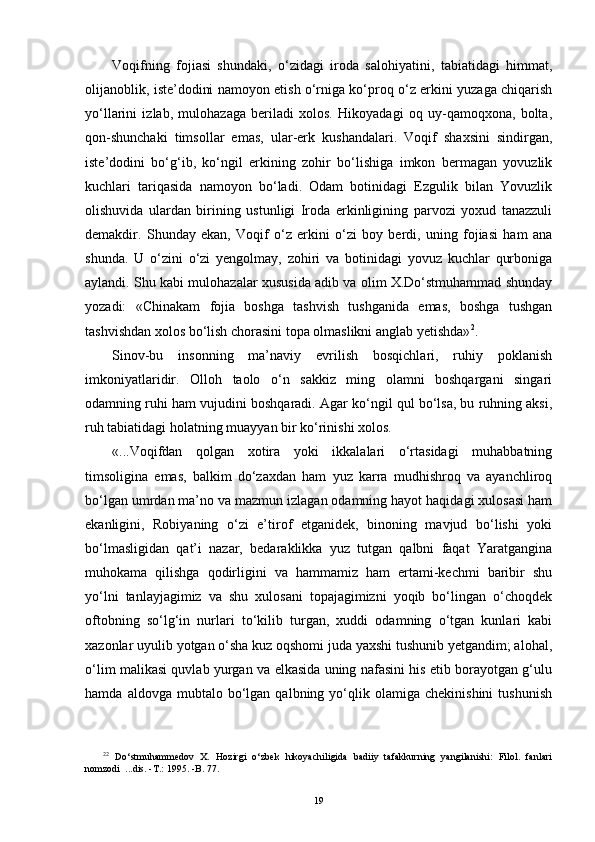 Voqifning   fojiasi   shundaki,   o‘zidagi   iroda   salohiyatini,   tabiatidagi   himmat,
olijanoblik, iste’dodini namoyon etish o‘rniga ko‘proq o‘z erkini yuzaga chiqarish
yo‘llarini   izlab,   mulohazaga   beriladi   xolos.   Hikoyadagi   oq   uy-qamoqxona,   bolta,
qon-shunchaki   timsollar   emas,   ular-erk   kushandalari.   Voqif   shaxsini   sindirgan,
iste’dodini   bo‘g‘ib,   ko‘ngil   erkining   zohir   bo‘lishiga   imkon   bermagan   yovuzlik
kuchlari   tariqasida   namoyon   bo‘ladi.   Odam   botinidagi   Ezgulik   bilan   Yovuzlik
olishuvida   ulardan   birining   ustunligi   Iroda   erkinligining   parvozi   yoxud   tanazzuli
demakdir.   Shunday   ekan,   Voqif   o‘z   erkini   o‘zi   boy   berdi,   uning   fojiasi   ham   ana
shunda.   U   o‘zini   o‘zi   yengolmay,   zohiri   va   botinidagi   yovuz   kuchlar   qurboniga
aylandi. Shu kabi mulohazalar xususida adib va olim X.Do‘stmuhammad shunday
yozadi:   «Chinakam   fojia   boshga   tashvish   tushganida   emas,   boshga   tushgan
tashvishdan xolos bo‘lish chorasini topa olmaslikni anglab yetishda» 2
.
Sinov-bu   insonning   ma’naviy   evrilish   bosqichlari,   ruhiy   poklanish
imkoniyatlaridir.   Olloh   taolo   o‘n   sakkiz   ming   olamni   boshqargani   singari
odamning ruhi ham vujudini boshqaradi. Agar ko‘ngil qul bo‘lsa, bu ruhning aksi,
ruh tabiatidagi holatning muayyan bir ko‘rinishi xolos.
«...Voqifdan   qolgan   xotira   yoki   ikkalalari   o‘rtasidagi   muhabbatning
timsoligina   emas,   balkim   do‘zaxdan   ham   yuz   karra   mudhishroq   va   ayanchliroq
bo‘lgan umrdan ma’no va mazmun izlagan odamning hayot haqidagi xulosasi ham
ekanligini,   Robiyaning   o‘zi   e’tirof   etganidek,   binoning   mavjud   bo‘lishi   yoki
bo‘lmasligidan   qat’i   nazar,   bedaraklikka   yuz   tutgan   qalbni   faqat   Yaratgangina
muhokama   qilishga   qodirligini   va   hammamiz   ham   ertami-kechmi   baribir   shu
yo‘lni   tanlayjagimiz   va   shu   xulosani   topajagimizni   yoqib   bo‘lingan   o‘choqdek
oftobning   so‘lg‘in   nurlari   to‘kilib   turgan,   xuddi   odamning   o‘tgan   kunlari   kabi
xazonlar uyulib yotgan o‘sha kuz oqshomi juda yaxshi tushunib yetgandim; alohal,
o‘lim malikasi quvlab yurgan va elkasida uning nafasini his etib borayotgan g‘ulu
hamda   aldovga  mubtalo   bo‘lgan   qalbning  yo‘qlik  olamiga   chekinishini   tushunish
2 2
  D o‘ stmuhammedov   X.   H ozirgi   o‘ zbek   h ikoyachiligida   badiiy   tafakkurning   yangilanishi:   Filol.   fanlari
nomzodi  ...dis.  - T . :   1995.   -B. 77.
19 