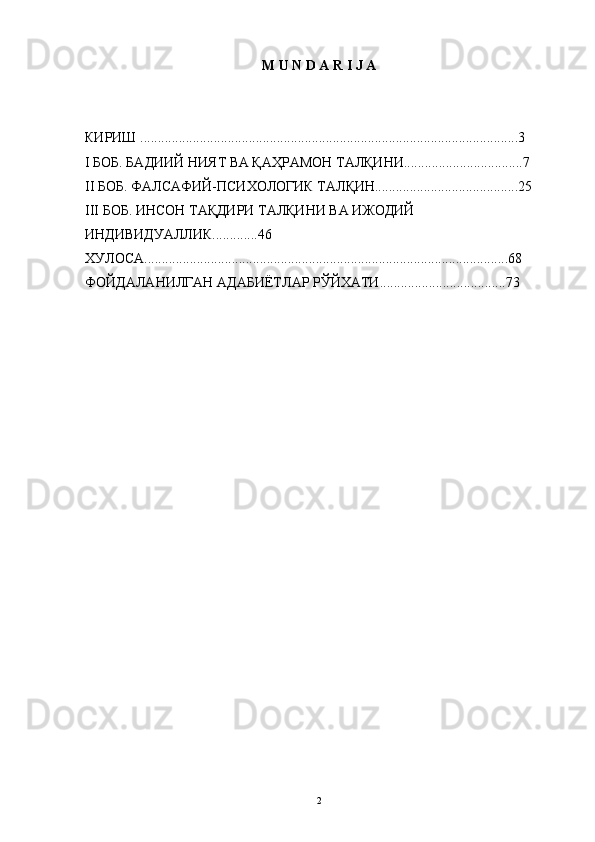 M   U   N   D   A   R   I   J   A
КИРИШ ............................................................................................................3
I БОБ. БАДИИЙ НИЯТ ВА ҚАҲРАМОН ТАЛҚИНИ..................................7
II БОБ. ФАЛСАФИЙ-ПСИХОЛОГИК ТАЛҚИН.........................................25
III БОБ. ИНСОН ТАҚДИРИ ТАЛҚИНИ ВА ИЖОДИЙ 
ИНДИВИДУАЛЛИК.............46 
ХУЛОСА........................................................................................................68
ФОЙДАЛАНИЛГАН АДАБИЁТЛАР РЎЙХАТИ....................................73 
2 