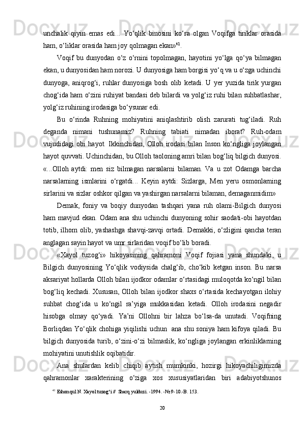 unchalik   qiyin   emas   edi...   Yo‘qlik   binosini   ko‘ra   olgan   Voqifga   tiriklar   orasida
ham, o‘liklar orasida ham joy qolmagan ekan» 4 1
.
Voqif   bu   dunyodan   o‘z   o‘rnini   topolmagan,   hayotini   yo‘lga   qo‘ya   bilmagan
ekan, u dunyosidan ham norozi. U dunyosiga ham borgisi yo‘q va u o‘zga uchinchi
dunyoga,   aniqrog‘i,   ruhlar   dunyosiga   bosh   olib   ketadi.   U   yer   yuzida   tirik   yurgan
chog‘ida ham o‘zini ruhiyat bandasi deb bilardi va yolg‘iz ruhi bilan suhbatlashar,
yolg‘iz ruhining irodasiga bo‘ysunar edi.
Bu   o‘rinda   Ruhning   mohiyatini   aniqlashtirib   olish   zarurati   tug‘iladi.   Ruh
deganda   nimani   tushunamiz?   Ruhning   tabiati   nimadan   iborat?   Ruh-odam
vujudidagi   obi   hayot.   Ikkinchidan,   Olloh   irodasi   bilan   Inson   ko‘ngliga   joylangan
hayot quvvati. Uchinchidan, bu Olloh taoloning amri bilan bog‘liq bilgich dunyosi.
«...Olloh   aytdi:   men   siz   bilmagan   narsalarni   bilaman.   Va   u   zot   Odamga   barcha
narsalarning   ismlarini   o‘rgatdi...   Keyin   aytdi:   Sizlarga,   Men   yeru   osmonlarning
sirlarini va sizlar oshkor qilgan va yashirgan narsalarni bilaman, demaganmidim» 
Demak,   foniy   va   boqiy   dunyodan   tashqari   yana   ruh   olami-Bilgich   dunyosi
ham mavjud ekan. Odam ana shu uchinchi  dunyoning sohir  saodati-obi hayotdan
totib,  ilhom   olib,   yashashga   shavqi-zavqi   ortadi.   Demakki,  o‘zligini   qancha   teran
anglagan sayin hayot va umr sirlaridan voqif bo‘lib boradi.
«Xayol   tuzog‘i»   hikoyasining   qahramoni   Voqif   fojiasi   yana   shundaki,   u
Bilgich   dunyosining   Yo‘qlik   vodiysida   chalg‘ib,   cho‘kib   ketgan   inson.   Bu   narsa
aksariyat hollarda Olloh bilan ijodkor odamlar o‘rtasidagi muloqotda ko‘ngil bilan
bog‘liq  kechadi.  Xususan,  Olloh  bilan ijodkor  shaxs   o‘rtasida  kechayotgan  ilohiy
suhbat   chog‘ida   u   ko‘ngil   ra’yiga   mukkasidan   ketadi.   Olloh   irodasini   negadir
hisobga   olmay   qo‘yadi.   Ya’ni   Ollohni   bir   lahza   bo‘lsa-da   unutadi.   Voqifning
Borliqdan Yo‘qlik chohiga yiqilishi  uchun   ana shu soniya ham kifoya qiladi. Bu
bilgich dunyosida turib, o‘zini-o‘zi  bilmaslik,  ko‘ngliga joylangan  erkinliklarning
mohiyatini unutishlik oqibatidir.
Ana   shulardan   kelib   chiqib   aytish   mumkinki,   hozirgi   hikoyachiligimizda
qahramonlar   xarakterining   o‘ziga   xos   xususiyatlaridan   biri   adabiyotshunos
4 1
 Eshon q ul N. Xayol tuzo g‘ i  //   Shar q  yulduzi.   -1994.   -№ 9-10.-B. 153.
20 