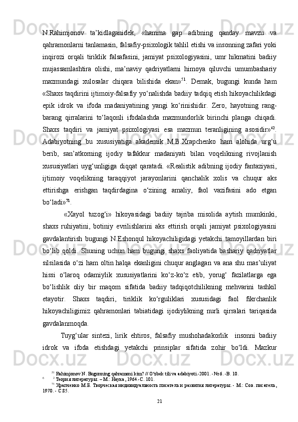 N.Rahimjonov   ta’kidlaganidek,   «hamma   gap   adibning   qanday   mavzu   va
qahramonlarni tanlamasin, falsafiy-psixologik tahlil etishi va insonning zafari yoki
inqirozi   orqali   tiriklik   falsafasini,   jamiyat   psixologiyasini,   umr   hikmatini   badiiy
mujassamlashtira   olishi,   ma’naviy   qadriyatlarni   himoya   qiluvchi   umumbashariy
mazmundagi   xulosalar   chiqara   bilishida   ekan» 5 1
.   Demak,   bugungi   kunda   ham
«Shaxs taqdirini ijtimoiy-falsafiy yo‘nalishda badiiy tadqiq etish hikoyachilikdagi
epik   idrok   va   ifoda   madaniyatining   yangi   ko‘rinishidir.   Zero,   hayotning   rang-
barang   qirralarini   to‘laqonli   ifodalashda   mazmundorlik   birinchi   planga   chiqadi.
Shaxs   taqdiri   va   jamiyat   psixologiyasi   esa   mazmun   teranligining   asosidir» 6 2
.
Adabiyotning   bu   xususiyatiga   akademik   M.B.Xrapchenko   ham   alohida   urg‘u
berib,   san’atkorning   ijodiy   tafakkur   madaniyati   bilan   voqelikning   rivojlanish
xususiyatlari   uyg‘unligiga   diqqat   qaratadi.   «Realistik   adibning   ijodiy   fantaziyasi,
ijtimoiy   voqelikning   taraqqiyot   jarayonlarini   qanchalik   xolis   va   chuqur   aks
ettirishga   erishgan   taqdirdagina   o‘zining   amaliy,   faol   vazifasini   ado   etgan
bo‘ladi» 7 1
.
  «Xayol   tuzog‘i»   hikoyasidagi   badiiy   tajriba   misolida   aytish   mumkinki,
shaxs   ruhiyatini,   botiniy   evrilishlarini   aks   ettirish   orqali   jamiyat   psixologiyasini
gavdalantirish   bugungi   N.Eshonqul   hikoyachilig i dagi   yetakchi   tamoyillardan   biri
bo‘lib   qoldi.   Shuning   uchun   ham   bugungi   shaxs   faoliyatida   bashariy   qadriyatlar
silsilasida  o‘zi  ham  oltin halqa ekanligini  chuqur  anglagan va ana  shu mas’uliyat
hissi   o‘laroq   odamiylik   xususiyatlarini   ko‘z-ko‘z   etib,   yorug‘   fazilatlarga   ega
bo‘lishlik   oliy   bir   maqom   sifatida   badiiy   tadqiqotchilikning   mehvarini   tashkil
etayotir.   Shaxs   taqdiri,   tiriklik   ko‘rguliklari   xususidagi   faol   fikrchanlik
hikoyachiligimiz   qahramonlari   tabiatidagi   ijodiylikning   nurli   qirralari   tariqasida
gavdalanmoqda.  
Tuyg‘ular   sintezi,   lirik   ehtiros,   falsafiy   mushohadakorlik     insonni   badiiy
idrok   va   ifoda   etishdagi   yetakchi   prinsiplar   sifatida   zohir   bo‘ldi.   Mazkur
5 1
 Rahimjonov N. Bugunning qahramoni kim?  //  O‘zbek tili va adabiyoti.-2001. -№ 6. -B. 10.
6
        2
 Теория литературы. – М.: Наука, 1964.-С.  101.  
7 1
  Храпченко М.Б. Творческая  индивидуальность писатель и развития литературы. - М.: Сов. писатель,
1970. - С.85. 
21 