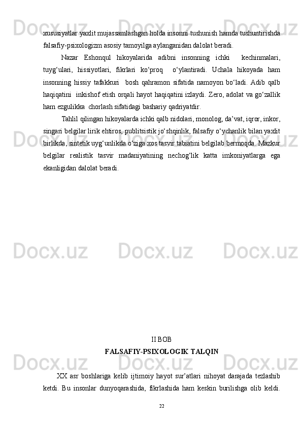 xususiyatlar yaxlit mujassamlashgan holda insonni tushunish hamda tushuntirishda
falsafiy-psixologizm asosiy tamoyilga aylanganidan dalolat beradi. 
Nazar   Eshonqul   hikoyalarida   adibni   insonning   ichki     kechinmalari,
tuyg‘ulari,   hissiyotlari,   fikrlari   ko‘proq     o‘ylantiradi.   Uchala   hikoyada   ham
insonning   hissiy   tafakkuri     bosh   qahramon   sifatida   namoyon   bo‘ladi.   Adib   qalb
haqiqatini   inkishof etish orqali hayot haqiqatini izlaydi. Zero, adolat va go‘zallik
ham ezgulikka  chorlash sifatidagi bashariy qadriyatdir.
Tahlil qilingan hikoyalarda ichki qalb nidolari, monolog, da’vat, iqror, inkor,
singari belgilar lirik ehtiros, publitsistik jo‘shqinlik, falsafiy o‘ychanlik bilan yaxlit
birlikda, sintetik uyg‘unlikda o‘ziga xos tasvir tabiatini belgilab bermoqda. Mazkur
belgilar   realistik   tasvir   madaniyatining   nechog‘lik   katta   imkoniyatlarga   ega
ekanligidan dalolat beradi.
II BOB
FALSAFIY-PSIXOLOGI K  TALQIN
XX   asr   boshlariga   kelib   ijtimoiy   hayot   sur’atlari   nihoyat   darajada   tezlashib
ketdi.   Bu   insonlar   dunyoqarashida,   fikrlashida   ham   keskin   burilishga   olib   keldi.
22 