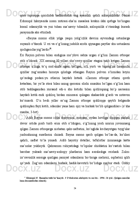 qora   tuproqqa   qorishdek   badkirdorlik   eng   ayanchli   qabih   axloqsizlikdir.   Nazar
Eshonqul   hikoyasida   inson   xotirasi-sha’ni   masalasi   keskin   ikki   qutbga   bo‘lingan
komil   odamiylik   va   yuz   tuban   ma’naviy   tubanlik,   axloqsizlik   o‘rtasidagi   kurash
jarayonida aks ettiriladi.
«Bayna   momo   ellik   yilga   yaqin   yolg‘izlik   davrini   ayvondagi   ustunlarga
suyanib o‘tkazdi. U eri va o‘g‘lining judolik azobi qiynagan paytlar shu ustunlarni
quchgancha yig‘lardi» 8 1
.
Eri   Rayim   polvon   bilan   endigina   mo‘ylovi   sabza   urgan   o‘g‘lini   Zamon   otboqar
otib o‘ldiradi. XX asrning 30-yillari sho‘roviy-qizillar etagini tutib ketgan Zamon
otboqar   o‘ziga   to‘q   mol-mulk   egasi   bo‘lgan,   o‘z   yurti   va   tuprog‘ini   bosqinchi
qizillar   zug‘umidan   himoya   qilishga   otlangan   Rayim   polvon   o‘limidan   keyin
qo‘radagi   podasi-yu   otlarini   haydab   ketadi.   «Zamon   otboqar   otlarni   quvib
ketarkan, bir  yo‘la otasi  bilan uning qasosini  olishi  mumkin bo‘lgan o‘g‘lini ham
otib   tashlaganidan   xursand   edi-u   shu   ketishi   bilan   qishloqning   ko‘p   narsasini
haydab   ketdi-endi   qishloq   birdan   minorasi   qulagan   shahardek   g‘arib   va   notavon
ko‘rinardi.   O‘n   besh   yillar   so‘ng   Zamon   otboqar   qishloqqa   qaytib   kelganda
qishloqdan fayz ketib, odamlar yana ham   ojiz va hurkak bo‘lib qolgandilar» (o‘sha
manba, 3-bet).
Adib   Bayna   momo   ichki   dunyosini,   xususan,   uydan   hovliga   chiqqan   mahali
devor   ortida   pisib   turib   erini   otib   o‘ldirgan,   o‘g‘lining   yosh   umrini   juvonmarg
qilgan Zamon otboqarga nisbatan qahr-nafratini, ko‘nglida kechayotgan tuyg‘ular
junbushining   suratlarini   chizadi.   Bayna   momo   qarib   qolgan   bo‘lsa-da,   ko‘zlari
qahrli,   nafrat   to‘la   yonadi.   Adib   hayotiy   detallar,   tafsilotlar   zimmasiga   katta
ma’nolar   yuklaydi.   Qahramon   ruhiyatidagi   to‘lqinlar   shiddatini   ko‘rsatish   bilan
barobar   yuksak   ma’naviy-axloqiy   jihatlarini   ham   asoslashga   erishadi.   Zulm-
zo‘ravonlik  asosiga  qurilgan jamiyat   odamlarni  bir-biriga mehrsiz,  oqibatsiz  qilib
qo‘yadi. Zug‘um odamlarni hurkak, hadik-havotirli bo‘lishga majbur etadi. Oddiy
8 1
 Eshonqul N. Shamolni tutib bo‘lmaydi     //   O‘zbekiston adabiyoti va san’ati.- 1996.-26 iyul. (Qolgan misollar
ham shu manbadan olinadi).
24 