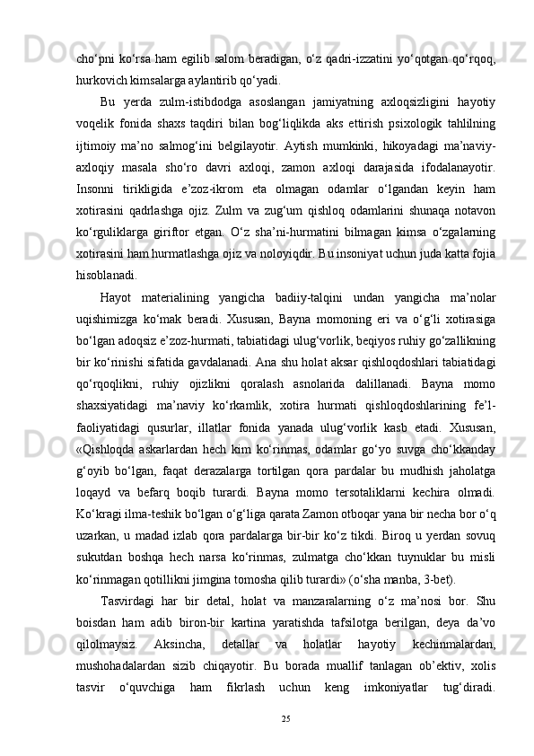 cho‘pni   ko‘rsa  ham   egilib salom  beradigan,  o‘z  qadri-izzatini   yo‘qotgan  qo‘rqoq,
hurkovich kimsalarga aylantirib qo‘yadi.
Bu   yerda   zulm-istibdodga   asoslangan   jamiyatning   axloqsizligini   hayotiy
voqelik   fonida   shaxs   taqdiri   bilan   bog‘liqlikda   aks   ettirish   psixologik   tahlilning
ijtimoiy   ma’no   salmog‘ini   belgilayotir.   Aytish   mumkinki,   hikoyadagi   ma’naviy-
axloqiy   masala   sho‘ro   davri   axloqi,   zamon   axloqi   darajasida   ifodalanayotir.
Insonni   tirikligida   e’zoz-ikrom   eta   olmagan   odamlar   o‘lgandan   keyin   ham
xotirasini   qadrlashga   ojiz.   Zulm   va   zug‘um   qishloq   odamlarini   shunaqa   notavon
ko‘rguliklarga   giriftor   etgan.   O‘z   sha’ni-hurmatini   bilmagan   kimsa   o‘zgalarning
xotirasini ham hurmatlashga ojiz va noloyiqdir. Bu insoniyat uchun juda katta fojia
hisoblanadi.
Hayot   materialining   yangicha   badiiy-talqini   undan   yangicha   ma’nolar
uqishimizga   ko‘mak   beradi.   Xususan,   Bayna   momoning   eri   va   o‘g‘li   xotirasiga
bo‘lgan adoqsiz e’zoz-hurmati, tabiatidagi ulug‘vorlik, beqiyos ruhiy go‘zallikning
bir ko‘rinishi sifatida gavdalanadi. Ana shu holat aksar qishloqdoshlari tabiatidagi
qo‘rqoqlikni,   ruhiy   ojizlikni   qoralash   asnolarida   dalillanadi.   Bayna   momo
shaxsiyatidagi   ma’naviy   ko‘rkamlik,   xotira   hurmati   qishloqdoshlarining   fe’l-
faoliyatidagi   qusurlar,   illatlar   fonida   yanada   ulug‘vorlik   kasb   etadi.   Xususan,
«Qishloqda   askarlardan   hech   kim   ko‘rinmas,   odamlar   go‘yo   suvga   cho‘kkanday
g‘oyib   bo‘lgan,   faqat   derazalarga   tortilgan   qora   pardalar   bu   mudhish   jaholatga
loqayd   va   befarq   boqib   turardi.   Bayna   momo   tersotaliklarni   kechira   olmadi.
Ko‘kragi ilma-teshik bo‘lgan o‘g‘liga qarata Zamon otboqar yana bir necha bor o‘q
uzarkan,   u   madad   izlab   qora   pardalarga   bir-bir   ko‘z   tikdi.   Biroq   u   yerdan   sovuq
sukutdan   boshqa   hech   narsa   ko‘rinmas,   zulmatga   cho‘kkan   tuynuklar   bu   misli
ko‘rinmagan qotillikni jimgina tomosha qilib turardi» (o‘sha manba, 3-bet).
Tasvirdagi   har   bir   detal,   holat   va   manzaralarning   o‘z   ma’nosi   bor.   Shu
boisdan   ham   adib   biron-bir   kartina   yaratishda   tafsilotga   berilgan,   deya   da’vo
qilolmaysiz.   Aksincha,   detallar   va   holatlar   hayotiy   kechinmalardan,
mushohadalardan   sizib   chiqayotir.   Bu   borada   muallif   tanlagan   ob’ektiv,   xolis
tasvir   o‘quvchiga   ham   fikrlash   uchun   keng   imkoniyatlar   tug‘diradi.
25 