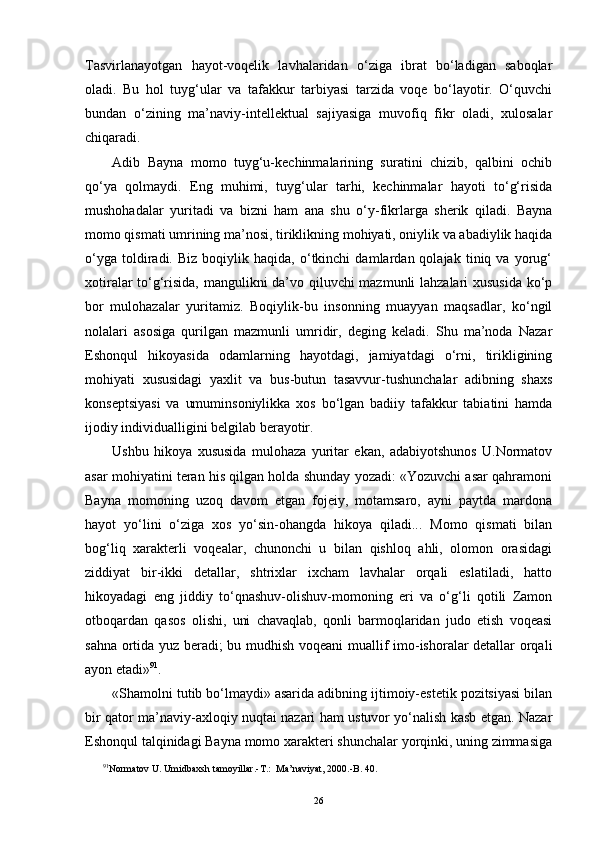 Tasvirlanayotgan   hayot-voqelik   lavhalaridan   o‘ziga   ibrat   bo‘ladigan   saboqlar
oladi.   Bu   hol   tuyg‘ular   va   tafakkur   tarbiyasi   tarzida   voqe   bo‘layotir.   O‘quvchi
bundan   o‘zining   ma’naviy-intellektual   sajiyasiga   muvofiq   fikr   oladi,   xulosalar
chiqaradi.
Adib   Bayna   momo   tuyg‘u-kechinmalarining   suratini   chizib,   qalbini   ochib
qo‘ya   qolmaydi.   Eng   muhimi,   tuyg‘ular   tarhi,   kechinmalar   hayoti   to‘g‘risida
mushohadalar   yuritadi   va   bizni   ham   ana   shu   o‘y-fikrlarga   sherik   qiladi.   Bayna
momo qismati umrining ma’nosi, tiriklikning mohiyati, oniylik va abadiylik haqida
o‘yga   toldiradi.   Biz   boqiylik  haqida,   o‘tkinchi   damlardan  qolajak   tiniq  va   yorug‘
xotiralar to‘g‘risida, mangulikni da’vo qiluvchi mazmunli lahzalari xususida ko‘p
bor   mulohazalar   yuritamiz.   Boqiylik-bu   insonning   muayyan   maqsadlar,   ko‘ngil
nolalari   asosiga   qurilgan   mazmunli   umridir,   deging   keladi.   Shu   ma’noda   Nazar
Eshonqul   hikoyasida   odamlarning   hayotdagi,   jamiyatdagi   o‘rni,   tirikligining
mohiyati   xususidagi   yaxlit   va   bus-butun   tasavvur-tushunchalar   adibning   shaxs
konseptsiyasi   va   umuminsoniylikka   xos   bo‘lgan   badiiy   tafakkur   tabiatini   hamda
ijodiy individualligini belgilab berayotir.
Ushbu   hikoya   xususida   mulohaza   yuritar   ekan,   adabiyotshunos   U.Normatov
asar mohiyatini teran his qilgan holda shunday yozadi: «Yozuvchi asar qahramoni
Bayna   momoning   uzoq   davom   etgan   fojeiy,   motamsaro,   ayni   paytda   mardona
hayot   yo‘lini   o‘ziga   xos   yo‘sin-ohangda   hikoya   qiladi...   Momo   qismati   bilan
bog‘liq   xarakterli   voqealar,   chunonchi   u   bilan   qishloq   ahli,   olomon   orasidagi
ziddiyat   bir-ikki   detallar,   shtrixlar   ixcham   lavhalar   orqali   eslatiladi,   hatto
hikoyadagi   eng   jiddiy   to‘qnashuv-olishuv-momoning   eri   va   o‘g‘li   qotili   Zamon
otboqardan   qasos   olishi,   uni   chavaqlab,   qonli   barmoqlaridan   judo   etish   voqeasi
sahna ortida yuz beradi; bu mudhish voqeani  muallif imo-ishoralar detallar orqali
ayon etadi» 9 1
.
«Shamolni tutib bo‘lmaydi» asarida adibning ijtimoiy-estetik pozitsiyasi bilan
bir qator ma’naviy-axloqiy nuqtai nazari ham ustuvor yo‘nalish kasb etgan. Nazar
Eshonqul talqinidagi Bayna momo xarakteri shunchalar yorqinki, uning zimmasiga
9 1
Normatov U. Umidbaxsh tamoyillar.-T.:  Ma’naviyat, 2000.-B. 40.
26 
