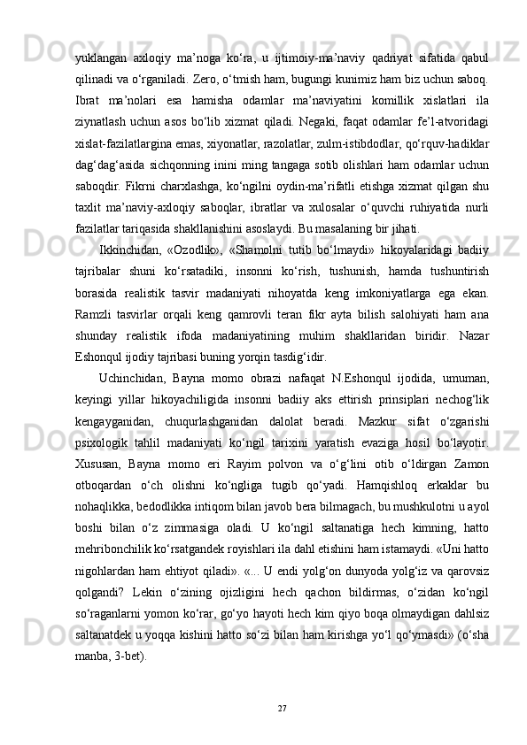 yuklangan   axloqiy   ma’noga   ko‘ra,   u   ijtimoiy-ma’naviy   qadriyat   sifatida   qabul
qilinadi va o‘rganiladi. Zero, o‘tmish ham, bugungi kunimiz ham biz uchun saboq.
Ibrat   ma’nolari   esa   hamisha   odamlar   ma’naviyatini   komillik   xislatlari   ila
ziynatlash   uchun   asos   bo‘lib   xizmat   qiladi.   Negaki,   faqat   odamlar   fe’l-atvoridagi
xislat-fazilatlargina emas, xiyonatlar, razolatlar, zulm-istibdodlar, qo‘rquv-hadiklar
dag‘dag‘asida   sichqonning   inini   ming  tangaga   sotib   olishlari   ham   odamlar   uchun
saboqdir. Fikrni  charxlashga, ko‘ngilni  oydin-ma’rifatli  etishga  xizmat  qilgan shu
taxlit   ma’naviy-axloqiy   saboqlar,   ibratlar   va   xulosalar   o‘quvchi   ruhiyatida   nurli
fazilatlar tariqasida shakllanishini asoslaydi. Bu masalaning bir jihati.
Ikkinchidan,   «Ozodlik»,   «Shamolni   tutib   bo‘lmaydi»   hikoyalaridagi   badiiy
tajribalar   shuni   ko‘rsatadiki,   insonni   ko‘rish,   tushunish,   hamda   tushuntirish
borasida   realistik   tasvir   madaniyati   nihoyatda   keng   imkoniyatlarga   ega   ekan.
Ramzli   tasvirlar   orqali   keng   qamrovli   teran   fikr   ayta   bilish   salohiyati   ham   ana
shunday   realistik   ifoda   madaniyatining   muhim   shakllaridan   biridir.   Nazar
Eshonqul ijodiy tajribasi buning yorqin tasdig‘idir.
Uchinchidan,   Bayna   momo   obrazi   nafaqat   N.Eshonqul   ijodida,   umuman,
keyingi   yillar   hikoyachiligida   insonni   badiiy   aks   ettirish   prinsiplari   nechog‘lik
kengayganidan,   chuqurlashganidan   dalolat   beradi.   Mazkur   sifat   o‘zgarishi
psixologik   tahlil   madaniyati   ko‘ngil   tarixini   yaratish   evaziga   hosil   bo‘layotir.
Xususan,   Bayna   momo   eri   Rayim   polvon   va   o‘g‘lini   otib   o‘ldirgan   Zamon
otboqardan   o‘ch   olishni   ko‘ngliga   tugib   qo‘yadi.   Hamqishloq   erkaklar   bu
nohaqlikka, bedodlikka intiqom bilan javob bera bilmagach, bu mushkulotni u ayol
boshi   bilan   o‘z   zimmasiga   oladi.   U   ko‘ngil   saltanatiga   hech   kimning,   hatto
mehribonchilik ko‘rsatgandek royishlari ila dahl etishini ham istamaydi. «Uni hatto
nigohlardan ham ehtiyot qiladi». «... U endi yolg‘on dunyoda yolg‘iz va qarovsiz
qolgandi?   Lekin   o‘zining   ojizligini   hech   qachon   bildirmas,   o‘zidan   ko‘ngil
so‘raganlarni yomon ko‘rar, go‘yo hayoti hech kim qiyo boqa olmaydigan dahlsiz
saltanatdek u yoqqa kishini hatto so‘zi bilan ham kirishga yo‘l qo‘ymasdi» (o‘sha
manba, 3-bet).
27 