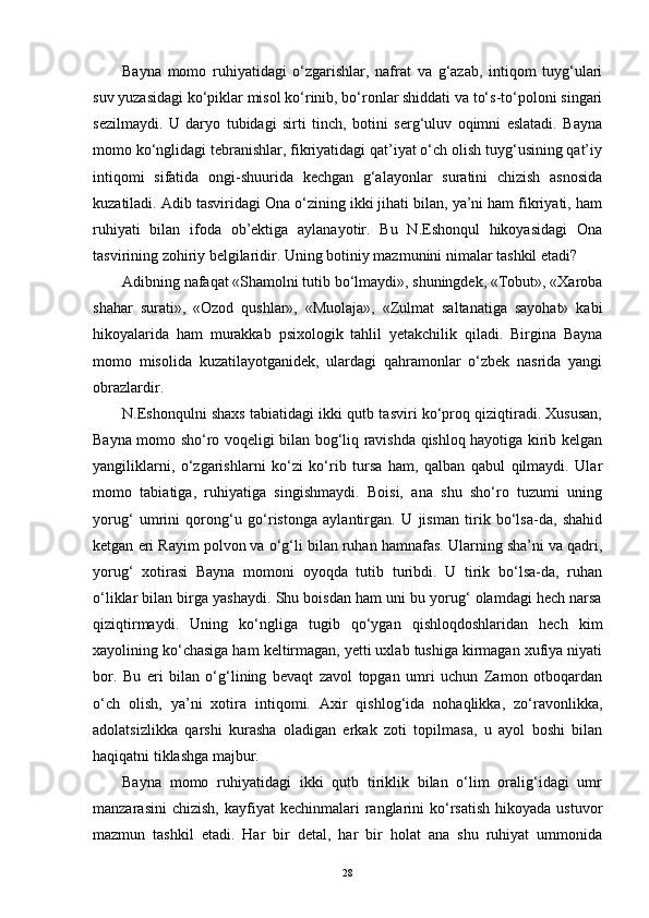 Bayna   momo   ruhiyatidagi   o‘zgarishlar,   nafrat   va   g‘azab,   intiqom   tuyg‘ulari
suv yuzasidagi ko‘piklar misol ko‘rinib, bo‘ronlar shiddati va to‘s-to‘poloni singari
sezilmaydi.   U   daryo   tubidagi   sirti   tinch,   botini   serg‘uluv   oqimni   eslatadi.   Bayna
momo ko‘nglidagi tebranishlar, fikriyatidagi qat’iyat o‘ch olish tuyg‘usining qat’iy
intiqomi   sifatida   ongi-shuurida   kechgan   g‘alayonlar   suratini   chizish   asnosida
kuzatiladi. Adib tasviridagi Ona o‘zining ikki jihati bilan, ya’ni ham fikriyati, ham
ruhiyati   bilan   ifoda   ob’ektiga   aylanayotir.   Bu   N.Eshonqul   hikoyasidagi   Ona
tasvirining zohiriy belgilaridir. Uning botiniy mazmunini nimalar tashkil etadi?
Adibning nafaqat «Shamolni tutib bo‘lmaydi», shuningdek, «Tobut», «Xaroba
shahar   surati»,   «Ozod   qushlar»,   «Muolaja»,   «Zulmat   saltanatiga   sayohat»   kabi
hikoyalarida   ham   murakkab   psixologik   tahlil   yetakchilik   qiladi.   Birgina   Bayna
momo   misolida   kuzatilayotganidek,   ulardagi   qahramonlar   o‘zbek   nasrida   yangi
obrazlardir.
N.Eshonqulni shaxs tabiatidagi ikki qutb tasviri ko‘proq qiziqtiradi. Xususan,
Bayna momo sho‘ro voqeligi bilan bog‘liq ravishda qishloq hayotiga kirib kelgan
yangiliklarni,   o‘zgarishlarni   ko‘zi   ko‘rib   tursa   ham,   qalban   qabul   qilmaydi.   Ular
momo   tabiatiga,   ruhiyatiga   singishmaydi.   Boisi,   ana   shu   sho‘ro   tuzumi   uning
yorug‘   umrini   qorong‘u   go‘ristonga   aylantirgan.   U   jisman   tirik   bo‘lsa-da,   shahid
ketgan eri Rayim polvon va o‘g‘li bilan ruhan hamnafas. Ularning sha’ni va qadri,
yorug‘   xotirasi   Bayna   momoni   oyoqda   tutib   turibdi.   U   tirik   bo‘lsa-da,   ruhan
o‘liklar bilan birga yashaydi. Shu boisdan ham uni bu yorug‘ olamdagi hech narsa
qiziqtirmaydi.   Uning   ko‘ngliga   tugib   qo‘ygan   qishloqdoshlaridan   hech   kim
xayolining ko‘chasiga ham keltirmagan, yetti uxlab tushiga kirmagan xufiya niyati
bor.   Bu   eri   bilan   o‘g‘lining   bevaqt   zavol   topgan   umri   uchun   Zamon   otboqardan
o‘ch   olish,   ya’ni   xotira   intiqomi.   Axir   qishlog‘ida   nohaqlikka,   zo‘ravonlikka,
adolatsizlikka   qarshi   kurasha   oladigan   erkak   zoti   topilmasa,   u   ayol   boshi   bilan
haqiqatni tiklashga majbur.
Bayna   momo   ruhiyatidagi   ikki   qutb   tiriklik   bilan   o‘lim   oralig‘idagi   umr
manzarasini  chizish,   kayfiyat   kechinmalari   ranglarini   ko‘rsatish  hikoyada  ustuvor
mazmun   tashkil   etadi.   Har   bir   detal,   har   bir   holat   ana   shu   ruhiyat   ummonida
28 