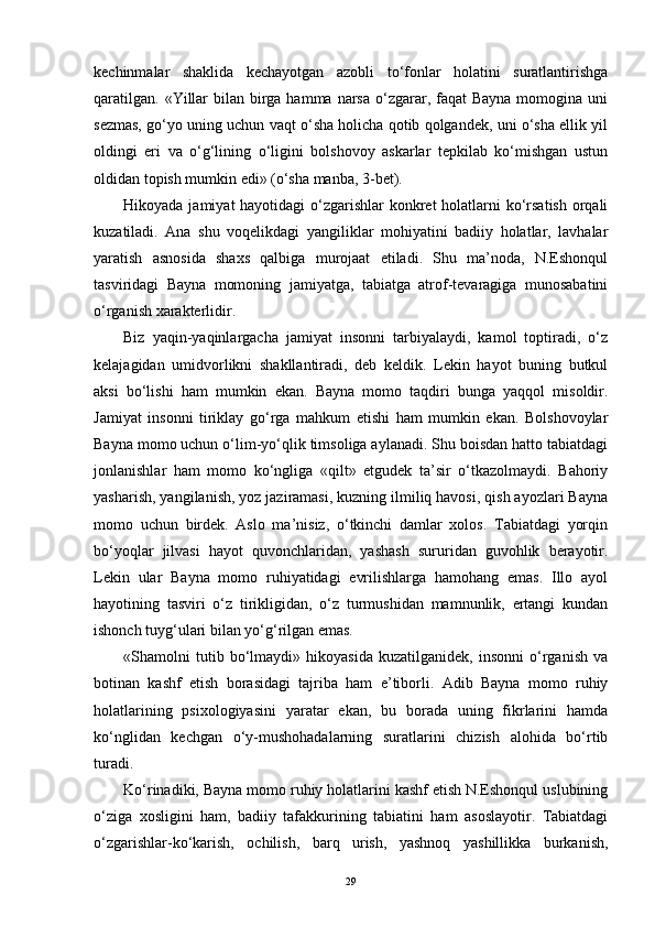 kechinmalar   shaklida   kechayotgan   azobli   to‘fonlar   holatini   suratlantirishga
qaratilgan.  «Yillar  bilan birga hamma narsa o‘zgarar, faqat  Bayna momogina uni
sezmas, go‘yo uning uchun vaqt o‘sha holicha qotib qolgandek, uni o‘sha ellik yil
oldingi   eri   va   o‘g‘lining   o‘ligini   bolshovoy   askarlar   tepkilab   ko‘mishgan   ustun
oldidan topish mumkin edi» (o‘sha manba, 3-bet).
Hikoyada jamiyat hayotidagi  o‘zgarishlar  konkret  holatlarni ko‘rsatish  orqali
kuzatiladi.   Ana   shu   voqelikdagi   yangiliklar   mohiyatini   badiiy   holatlar,   lavhalar
yaratish   asnosida   shaxs   qalbiga   murojaat   etiladi.   Shu   ma’noda,   N.Eshonqul
tasviridagi   Bayna   momoning   jamiyatga,   tabiatga   atrof-tevaragiga   munosabatini
o‘rganish xarakterlidir.
Biz   yaqin-yaqinlargacha   jamiyat   insonni   tarbiyalaydi,   kamol   toptiradi,   o‘z
kelajagidan   umidvorlikni   shakllantiradi,   deb   keldik.   Lekin   hayot   buning   butkul
aksi   bo‘lishi   ham   mumkin   ekan.   Bayna   momo   taqdiri   bunga   yaqqol   misoldir.
Jamiyat   insonni   tiriklay   go‘rga   mahkum   etishi   ham   mumkin   ekan.   Bolshovoylar
Bayna momo uchun o‘lim-yo‘qlik timsoliga aylanadi. Shu boisdan hatto tabiatdagi
jonlanishlar   ham   momo   ko‘ngliga   «qilt»   etgudek   ta’sir   o‘tkazolmaydi.   Bahoriy
yasharish, yangilanish, yoz jaziramasi, kuzning ilmiliq havosi, qish ayozlari Bayna
momo   uchun   birdek.   Aslo   ma’nisiz,   o‘tkinchi   damlar   xolos.   Tabiatdagi   yorqin
bo‘yoqlar   jilvasi   hayot   quvonchlaridan,   yashash   sururidan   guvohlik   berayotir.
Lekin   ular   Bayna   momo   ruhiyatidagi   evrilishlarga   hamohang   emas.   Illo   ayol
hayotining   tasviri   o‘z   tirikligidan,   o‘z   turmushidan   mamnunlik,   ertangi   kundan
ishonch tuyg‘ulari bilan yo‘g‘rilgan emas.
«Shamolni   tutib   bo‘lmaydi»   hikoyasida   kuzatilganidek,   insonni   o‘rganish   va
botinan   kashf   etish   borasidagi   tajriba   ham   e’tiborli.   Adib   Bayna   momo   ruhiy
holatlarining   psixologiyasini   yaratar   ekan,   bu   borada   uning   fikrlarini   hamda
ko‘nglidan   kechgan   o‘y-mushohadalarning   suratlarini   chizish   alohida   bo‘rtib
turadi.
Ko‘rinadiki, Bayna momo ruhiy holatlarini kashf etish N.Eshonqul uslubining
o‘ziga   xosligini   ham,   badiiy   tafakkurining   tabiatini   ham   asoslayotir.   Tabiatdagi
o‘zgarishlar-ko‘karish,   ochilish,   barq   urish,   yashnoq   yashillikka   burkanish,
29 