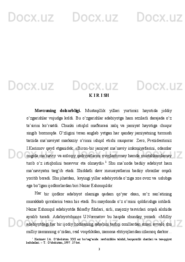 K I R I SH
Mavzuning   dolzarbligi.   Mustaqillik   yillari   yurtimiz   hayotida   jiddiy
o‘zgarishlar   vujudga   keldi.   Bu   o‘zgarishlar   adabiyotga   ham   sezilarli   darajada   o‘z
ta’sirini   ko‘rsatdi.   Chunki   istiqlol   mafkurasi   xalq   va   jamiyat   hayotiga   chuqur
singib   bormoqda.   O‘zligini   teran   anglab   y etgan   har   qanday   jamiyatning   turmush
tarzida   ma’naviyat   markaziy   o‘rinni   ishqol   etishi   muqarrar.   Zero,   Prezidentimiz
I.Karimov qayd etganidek:  «Biron-bir  jamiyat  ma’naviy imkoniyatlarini, odamlar
ongida ma’naviy va axloqiy qadriyatlarini rivojlantirmay hamda mustahkamlamay
turib   o‘z   istiqbolini   tasavvur   eta   olmaydi». 1
  Shu   ma’noda   badiiy   adabiyot   ham
ma’naviyatni   targ‘ib   etadi.   Shiddatli   davr   xususiyatlarini   badiiy   obrazlar   orqali
yoritib beradi. Shu jihatdan,  keyingi yillar adabiyotida o‘ziga xos ovoz va  uslubga
ega bo‘lgan ijodkorlardan biri Nazar Eshonquldir.
Har
  bir   ijodkor   adabiyot   olamiga   qadam   qo‘yar   ekan,   so‘z   san’atining
murakkab qirralarini teran his etadi. Bu maydonda o‘z o‘rnini qoldirishga intiladi.
Nazar Eshonqul adabiyotda falsafiy fikrlari, sirli, majoziy tasvirlari orqali alohida
ajralib   turadi.   Adabiyotshunos   U.Normatov   bu   haqida   shunday   yozadi:   «Milliy
adabiyotdagi har bir ijodiy hodisaning sababini tashqi omillardan emas, avvalo shu
milliy zaminning o‘zidan, real voqelikdan, zamona ehtiyojlaridan izlamoq darkor...
1
  Karimov   I.A.   O‘ zbekiston   XX I   asr   b o‘ sa g‘ asida:   xavfsizlikka   ta h did,   bar q arorlik   shartlari   va   tara qq iyot
kafolatlari. – T . :   O‘ zbekiston, 1997 .  37-bet.  
3 