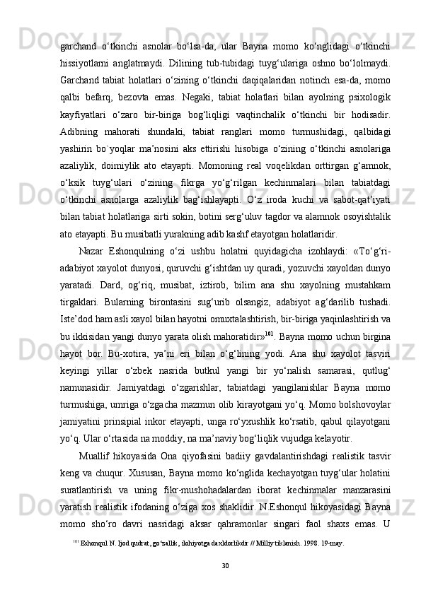 garchand   o‘tkinchi   asnolar   bo‘lsa-da,   ular   Bayna   momo   ko‘nglidagi   o‘tkinchi
hissiyotlarni   anglatmaydi.   Dilining   tub-tubidagi   tuyg‘ulariga   oshno   bo‘lolmaydi.
Garchand   tabiat   holatlari   o‘zining   o‘tkinchi   daqiqalaridan   notinch   esa-da,   momo
qalbi   befarq,   bezovta   emas.   Negaki,   tabiat   holatlari   bilan   ayolning   psixologik
kayfiyatlari   o‘zaro   bir-biriga   bog‘liqligi   vaqtinchalik   o‘tkinchi   bir   hodisadir.
Adibning   mahorati   shundaki,   tabiat   ranglari   momo   turmushidagi,   qalbidagi
yashirin   bo`yoqlar   ma’nosini   aks   ettirishi   hisobiga   o‘zining   o‘tkinchi   asnolariga
azaliylik,   doimiylik   ato   etayapti.   Momoning   real   voqelikdan   orttirgan   g‘amnok,
o‘ksik   tuyg‘ulari   o‘zining   fikrga   yo‘g‘rilgan   kechinmalari   bilan   tabiatdagi
o‘tkinchi   asnolarga   azaliylik   bag‘ishlayapti.   O‘z   iroda   kuchi   va   sabot-qat’iyati
bilan tabiat holatlariga sirti sokin, botini serg‘uluv tagdor va alamnok osoyishtalik
ato etayapti. Bu musibatli yurakning adib kashf etayotgan holatlaridir.
Nazar   Eshonqulning   o‘zi   ushbu   holatni   quyidagicha   izohlaydi:   «To‘g‘ri-
adabiyot xayolot dunyosi, quruvchi g‘ishtdan uy quradi, yozuvchi xayoldan dunyo
yaratadi.   Dard,   og‘riq,   musibat,   iztirob,   bilim   ana   shu   xayolning   mustahkam
tirgaklari.   Bularning   birontasini   sug‘urib   olsangiz,   adabiyot   ag‘darilib   tushadi.
Iste’dod ham asli xayol bilan hayotni omuxtalashtirish, bir-biriga yaqinlashtirish va
bu ikkisidan yangi dunyo yarata olish mahoratidir» 10 1
. Bayna momo uchun birgina
hayot   bor.   Bu-xotira,   ya’ni   eri   bilan   o‘g‘lining   yodi.   Ana   shu   xayolot   tasviri
keyingi   yillar   o‘zbek   nasrida   butkul   yangi   bir   yo‘nalish   samarasi,   qutlug‘
namunasidir.   Jamiyatdagi   o‘zgarishlar,   tabiatdagi   yangilanishlar   Bayna   momo
turmushiga, umriga o‘zgacha mazmun olib kirayotgani yo‘q. Momo bolshovoylar
jamiyatini   prinsipial   inkor   etayapti,   unga   ro‘yxushlik   ko‘rsatib,   qabul   qilayotgani
yo‘q. Ular o‘rtasida na moddiy, na ma’naviy bog‘liqlik vujudga kelayotir.
Muallif   hikoyasida   Ona   qiyofasini   badiiy   gavdalantirishdagi   realistik   tasvir
keng va chuqur. Xususan,  Bayna momo ko‘nglida kechayotgan tuyg‘ular holatini
suratlantirish   va   uning   fikr-mushohadalardan   iborat   kechinmalar   manzarasini
yaratish   realistik   ifodaning   o‘ziga   xos   shaklidir.   N.Eshonqul   hikoyasidagi   Bayna
momo   sho‘ro   davri   nasridagi   aksar   qahramonlar   singari   faol   shaxs   emas.   U
10 1
 Eshonqul N. Ijod qudrat, go‘zallik, ilohiyotga daxldorlikdir  //  Milliy tiklanish. 1998. 19-may.
30 