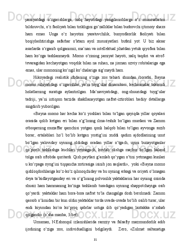 jamiyatdagi   o‘zgarishlarga,   xalq   hayotidagi   yangilanishlarga   o‘z   munosabatini
bildiruvchi, o‘z faoliyati bilan tirikligini go‘zalliklar bilan burkovchi ijtimoiy shaxs
ham   emas.   Unga   o‘z   hayotini   yaratuvchilik,   bunyodkorlik   faoliyati   bilan
boqiylashtirishga   safarbar   o‘ktam   ayol   xususiyatlari   butkul   yot.   U   biz   aksar
asarlarda o‘rganib qolganimiz, ma’nan va intellektual jihatdan yetuk qiyofasi bilan
ham   ko‘zga   tashlanmaydi.   Momo   o‘zining   jamiyat   hayoti,   xalq   taqdiri   va   atrof-
tevaragidan kechayotgan voqelik bilan na ruhan, na jisman uzviy robitalariga ega
emas, ular momoning ko‘ngil ko‘chalariga sig‘maydi ham.
Hikoyadagi   realistik   ifodaning   o‘ziga   xos   tabiati   shundan   iboratki,   Bayna
momo ruhiyatidagi o‘zgarishlar, ya’ni tuyg‘ular dinamikasi, kechinmalar takomili
holatlarning   suratiga   aylantirilgan.   Ma’naviyatidagi,   ong-shuuridagi   tuyg‘ular
tadriji,   ya’ni   intiqom   tarzida   shakllanayotgan   nafrat-iztiroblari   badiiy   detallarga
singdirib yuborilgan.
«Bayna   momo   har   kecha   ko‘z   yoshlari   bilan   to‘lgan   qayiqda   yillar   qoyalari
orasida   qolib   ketgan   eri   bilan   o‘g‘lining   ilma-teshik   bo‘lgan   murdasi   va   Zamon
otboqarning   muzaffar   qamchisi   yotgan   qonli   halqob   bilan   to‘lgan   ayvonga   suzib
borar,   ertalablari   ho‘l   bo‘lib   ketgan   yostig‘ini   xuddi   qadim   ajdodlarining   unut
bo‘lgan   yaloviday   uyining   oldidagi   oradan   yillar   o‘tgach,   uyini   buzayotganlar
qo‘porib   tashlashga   kuchlari   yetmagach,   kovlab   olishga   majbur   bo‘lgan   baland
tolga osib oftobda quritardi. Qish paytlari g‘amlab qo‘ygan o‘tini yetmagan kunlari
u ko‘rpaga oyog‘ini tiqqancha xotirasiga isinib jon saqlardi»,  yoki «Bayna momo
qishloqdoshlariga ko‘z-ko‘z qilmoqchiday va bu uyning erkagi va oriyati o‘lmagan
deya ta’kidlayotganday eri va o‘g‘lining polvonlik yaktaklarini har oyning oxirida
shusiz   ham   hammaning   ko‘ziga   tashlanib   turadigan   uyining   shappotchayiga   osib
qo‘yardi: yaktaklar  ham bora-bora nafrat  to‘la changalga dosh berolmadi: Zamon
qassob o‘limidan bir kun oldin yaktaklar torda uvada-uvada bo‘lib osilib turar, ular
endi   kiyimdan   ko‘ra   ko‘proq   qabrlar   ustiga   ilib   qo‘yadigan   laxtakka   o‘xshab
qolgandi» (o‘sha manba, 3-bet).
Umuman,   N.Eshonqul   izlanishlarida   ramziy   va   falsafiy   mazmundorlik   adib
ijodining   o‘ziga   xos,   individualligini   belgilaydi.     Zero,   «Zulmat   saltanatiga
31 