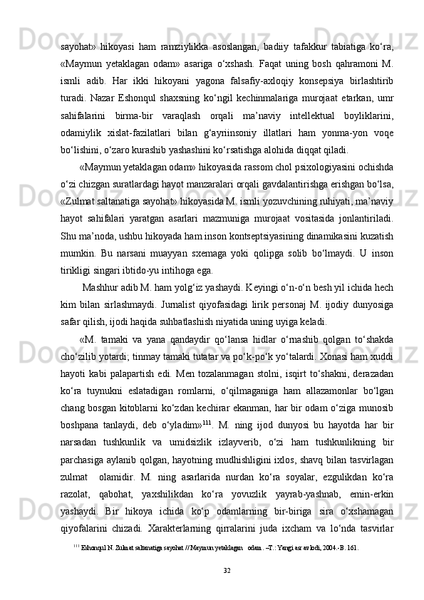 sayohat»   hikoyasi   ham   ramziylikka   asoslangan,   badiiy   tafakkur   tabiatiga   ko‘ra,
«Maymun   yetaklagan   odam»   asariga   o‘xshash.   Faqat   uning   bosh   qahramoni   M.
ismli   adib.   Har   ikki   hikoyani   yagona   falsafiy-axloqiy   konsepsiya   birlashtirib
turadi.   Nazar   Eshonqul   shaxsning   ko‘ngil   kechinmalariga   murojaat   etarkan,   umr
sahifalarini   birma-bir   varaqlash   orqali   ma’naviy   intellektual   boyliklarini,
odamiylik   xislat-fazilatlari   bilan   g‘ayriinsoniy   illatlari   ham   yonma-yon   voqe
bo‘lishini, o‘zaro kurashib yashashini ko‘rsatishga alohida diqqat qiladi.
«Maymun yetaklagan odam» hikoyasida rassom chol psixologiyasini ochishda
o‘zi chizgan suratlardagi hayot manzaralari orqali gavdalantirishga erishgan bo‘lsa,
«Zulmat saltanatiga sayohat» hikoyasida M. ismli yozuvchining ruhiyati, ma’naviy
hayot   sahifalari   yaratgan   asarlari   mazmuniga   murojaat   vositasida   jonlantiriladi.
Shu ma’noda, ushbu hikoyada ham inson kontseptsiyasining dinamikasini kuzatish
mumkin.   Bu   narsani   muayyan   sxemaga   yoki   qolipga   solib   bo‘lmaydi.   U   inson
tirikligi singari ibtido-yu intihoga ega.
 Mashhur adib M. ham yolg‘iz yashaydi. Keyingi o‘n-o‘n besh yil ichida hech
kim   bilan   sirlashmaydi.   Jurnalist   qiyofasidagi   lirik   personaj   M.   ijodiy   dunyosiga
safar qilish, ijodi haqida suhbatlashish niyatida uning uyiga keladi. 
«M.   tamaki   va   yana   qandaydir   qo‘lansa   hidlar   o‘rnashib   qolgan   to‘shakda
cho‘zilib yotardi; tinmay tamaki tutatar va po‘k-po‘k yo‘talardi. Xonasi ham xuddi
hayoti   kabi   palapartish   edi.   Men   tozalanmagan   stolni,   isqirt   to‘shakni,   derazadan
ko‘ra   tuynukni   eslatadigan   romlarni,   o‘qilmaganiga   ham   allazamonlar   bo‘lgan
chang bosgan kitoblarni ko‘zdan kechirar ekanman, har bir odam o‘ziga munosib
boshpana   tanlaydi,   deb   o‘yladim» 11 1
.   M.   ning   ijod   dunyosi   bu   hayotda   har   bir
narsadan   tushkunlik   va   umidsizlik   izlayverib,   o‘zi   ham   tushkunlikning   bir
parchasiga aylanib qolgan, hayotning mudhishligini ixlos, shavq bilan tasvirlagan
zulmat     olamidir.   M.   ning   asarlarida   nurdan   ko‘ra   soyalar,   ezgulikdan   ko‘ra
razolat,   qabohat,   yaxshilikdan   ko‘ra   yovuzlik   yayrab-yashnab,   emin-erkin
yashaydi.   Bir   hikoya   ichida   ko‘p   odamlarning   bir-biriga   sira   o‘xshamagan
qiyofalarini   chizadi.   Xarakterlarning   qirralarini   juda   ixcham   va   lo‘nda   tasvirlar
11 1
  Eshonqul N. Zulmat saltanatiga sayohat // Maymun yetaklagan   odam.   –T.: Yangi asr avlodi, 2004.-B. 161. 
32 