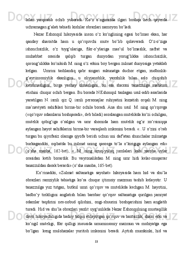 bilan   yarqiratib   ochib   yuboradi.   Ko‘z   o‘ngimizda   ilgari   boshqa   hech   qayerda
uchramagan g‘alati tabiatli kishilar obrazlari namoyon bo‘ladi. 
Nazar   Eshonqul   hikoyasida   inson   o‘z   ko‘nglining   egasi   bo‘lmas   ekan,   har
qanday   sharoitda   ham   u   qo‘rquvchi   mute   bo‘lib   qolaveradi.   O‘z-o‘ziga
ishonchsizlik,   o‘z   tuyg‘ulariga,   fikr-o‘ylariga   mas’ul   bo‘lmaslik,   nafrat   va
muhabbat   orasida   qalqib   turgan   dunyodan   yorug‘likka   ishonchsizlik,
qorong‘ulikka ko‘nikish M. ning o‘z erkini boy bergan zulmat dunyosiga yetaklab
kelgan.     Umrini   tashlandiq   qabr   singari   sukunatga   duchor   etgan,   xudbinlik-
g‘ayriinsoniylik   ekanligini,   u   oliyjanoblik,   yaxshilik   bilan   aslo   chiqishib
ketolmasligini,   birga   yashay   olmasligini,   bu   esa   shaxsni   tanazzulga   mahkum
etishini chuqur ochib bergan. Bu borada N.Eshonqul tanlagan usul-adib asarlarida
yaratilgan   N.   ismli   qiz   Q.   ismli   personajlar   ruhiyatini   kuzatish   orqali   M.   ning
ma’naviyati   sahifalari   birma-bir   ochila   boradi.   Ana   shu   usul     M.   ning   qo‘rquvga
(«qo‘rquv odamlarni boshqaradi», deb biladi) asoslangan mutelikda ko‘zi ochilgan,
mutelik   qobig‘iga   o‘ralgan   va   umr   shomida   ham   mutelik   og‘ir   xo‘rsiniqqa
aylangan hayot sahifalarini birma-bir varaqlash imkonini beradi. «...U o‘zini o‘rab
turgan bu qiyofasiz olamga qiyofa berish uchun uni daf’atan shunchalar zulmatga
burkagandiki,   oqibatda   bu   zulmat   uning   qasosga   to‘la   o‘kirigiga   aylangan   edi»
(o‘sha   manba,   162-bet),   «...M.   ning   uzuq-yuluq   jumlalari   kabi   xaroba   uylar
orasidan   ketib   borardik.   Bu   vayronalikdan   M.   ning   umr   hidi   kelar-muqarrar
tanazzuldan darak berardi» (o‘sha manba, 165-bet).
  Ko‘rinadiki,   «Zulmat   saltanatiga   sayohat»   hikoyasida   ham   hid   va   shu’la
obrazlari   ramziylik   tabiatiga   ko‘ra   chuqur   ijtimoiy   mazmun   tashib   kelayotir.   U
tanazzulga   yuz   tutgan,   butkul   umri   qo‘rquv   va   mutelikda   kechgan   M.   hayotini,
badbo‘y   tirikligini   anglatish   bilan   barobar   qo‘rquv   saltanatiga   qurilgan   jamiyat
odamlar   taqdirini   nes-nobud   qilishini,   ongi-shuurini   boshqarishini   ham   anglatib
turadi. Hid va shu’la obrazlari yaxlit uyg‘unlikda Nazar Eshonqulning mustaqillik
davri hikoyachiligida badiiy talqin etilayotgan qo‘rquv va baxtsizlik, shaxs erki va
ko‘ngil   muteligi,   fikr   qulligi   xususida   umuminsoniy   mazmun   va   mohiyatga   ega
bo‘lgan     keng   mulohazalar   yuritish   imkonini   beradi.   Aytish   mumkinki,   hid   va
33 