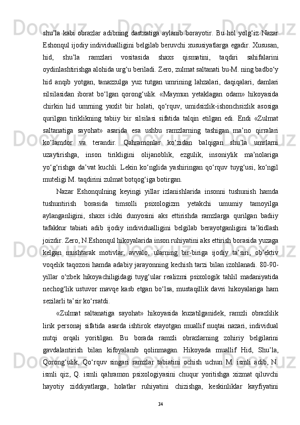 shu’la   kabi   obrazlar   adibning   dastxatiga   aylanib   borayotir.   Bu   hol   yolg‘iz   Nazar
Eshonqul ijodiy individualligini belgilab beruvchi xususiyatlarga egadir. Xususan,
hid,   shu’la   ramzlari   vositasida   shaxs   qismatini,   taqdiri   sahifalarini
oydinlashtirishga alohida urg‘u beriladi. Zero, zulmat saltanati bu-M. ning badbo‘y
hid   anqib   yotgan,   tanazzulga   yuz   tutgan   umrining   lahzalari,   daqiqalari,   damlari
silsilasidan   iborat   bo‘lgan   qorong‘ulik.   «Maymun   yetaklagan   odam»   hikoyasida
chirkin   hid   umrning   yaxlit   bir   holati,   qo‘rquv,   umidsizlik-ishonchsizlik   asosiga
qurilgan   tiriklikning   tabiiy   bir   silsilasi   sifatida   talqin   etilgan   edi.   Endi   «Zulmat
saltanatiga   sayohat»   asarida   esa   ushbu   ramzlarning   tashigan   ma’no   qirralari
ko‘lamdor   va   terandir.   Qahramonlar   ko‘zidan   balqigan   shu’la   umrlarni
uzaytirishga,   inson   tirikligini   olijanoblik,   ezgulik,   insoniylik   ma’nolariga
yo‘g‘rishga   da’vat   kuchli.   Lekin   ko‘nglida   yashiringan   qo‘rquv   tuyg‘usi,   ko‘ngil
muteligi M. taqdirini zulmat botqog‘iga botirgan.
Nazar   Eshonqulning   keyingi   yillar   izlanishlarida   insonni   tushunish   hamda
tushuntirish   borasida   timsolli   psixologizm   yetakchi   umumiy   tamoyilga
aylanganligini,   shaxs   ichki   dunyosini   aks   ettirishda   ramzlarga   qurilgan   badiiy
tafakkur   tabiati   adib   ijodiy   individualligini   belgilab   berayotganligini   ta’kidlash
joizdir. Zero, N.Eshonqul   hikoyalarida   inson ruhiyatini aks ettirish borasida yuzaga
kelgan   mushtarak   motivlar,   avvalo,   ularning   bir-biriga   ijodiy   ta’siri,   ob’ektiv
voqelik taqozosi  hamda adabiy jarayonning kechish tarzi bilan izohlanadi. 80-90-
yillar   o‘zbek   hikoyachiligidagi   tuyg‘ular   realizmi   psixologik   tahlil   madaniyatida
nechog‘lik   ustuvor   mavqe   kasb   etgan   bo‘lsa,   mustaqillik   davri   hikoyalariga   ham
sezilarli ta’sir ko‘rsatdi.
«Zulmat   saltanatiga   sayohat»   hikoyasida   kuzatilganidek,   ramzli   obrazlilik
lirik   personaj   sifatida   asarda   ishtirok   etayotgan   muallif   nuqtai   nazari,   individual
nutqi   orqali   yoritilgan.   Bu   borada   ramzli   obrazlarning   zohiriy   belgilarini
gavdalantirish   bilan   kifoyalanib   qolinmagan.   Hikoyada   muallif   Hid,   Shu’la,
Qorong‘ulik,   Qo‘rquv   singari   ramzlar   tabiatini   ochish   uchun   M.   ismli   adib,   N.
ismli   qiz,   Q.   ismli   qahramon   psixologiyasini   chuqur   yoritishga   xizmat   qiluvchi
hayotiy   ziddiyatlarga,   holatlar   ruhiyatini   chizishga,   keskinliklar   kayfiyatini
34 