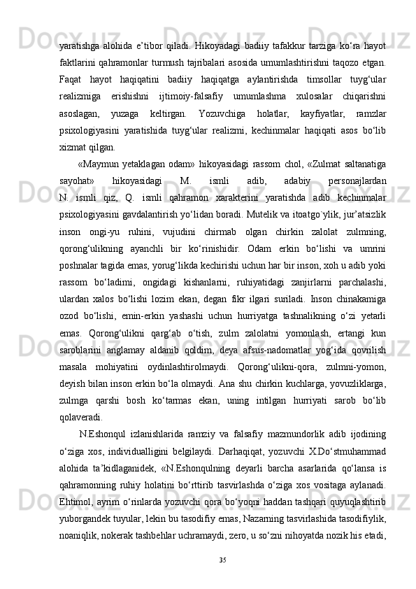 yaratishga   alohida   e’tibor   qiladi.   Hikoyadagi   badiiy   tafakkur   tarziga   ko‘ra   hayot
faktlarini  qahramonlar  turmush  tajribalari   asosida  umumlashtirishni  taqozo  etgan.
Faqat   hayot   haqiqatini   badiiy   haqiqatga   aylantirishda   timsollar   tuyg‘ular
realizmiga   erishishni   ijtimoiy-falsafiy   umumlashma   xulosalar   chiqarishni
asoslagan,   yuzaga   keltirgan.   Yozuvchiga   holatlar,   kayfiyatlar,   ramzlar
psixologiyasini   yaratishida   tuyg‘ular   realizmi,   kechinmalar   haqiqati   asos   bo‘lib
xizmat qilgan.
«Maymun   yetaklagan   odam»   hikoyasidagi   rassom   chol,   «Zulmat   saltanatiga
sayohat»   hikoyasidagi   M.   ismli   adib,   adabiy   personajlardan
N.   ismli   qiz,   Q.   ismli   qahramon   xarakterini   yaratishda   adib   kechinmalar
psixologiyasini gavdalantirish yo‘lidan boradi. Mutelik va itoatgo`ylik, jur’atsizlik
inson   ongi-yu   ruhini,   vujudini   chirmab   olgan   chirkin   zalolat   zulmning,
qorong‘ulikning   ayanchli   bir   ko‘rinishidir.   Odam   erkin   bo‘lishi   va   umrini
poshnalar tagida emas, yorug‘likda kechirishi uchun har bir inson, xoh u adib yoki
rassom   bo‘ladimi,   ongidagi   kishanlarni,   ruhiyatidagi   zanjirlarni   parchalashi,
ulardan   xalos   bo‘lishi   lozim   ekan,   degan   fikr   ilgari   suriladi.   Inson   chinakamiga
ozod   bo‘lishi,   emin-erkin   yashashi   uchun   hurriyatga   tashnalikning   o‘zi   yetarli
emas.   Qorong‘ulikni   qarg‘ab   o‘tish,   zulm   zalolatni   yomonlash,   ertangi   kun
saroblarini   anglamay   aldanib   qoldim,   deya   afsus-nadomatlar   yog‘ida   qovrilish
masala   mohiyatini   oydinlashtirolmaydi.   Qorong‘ulikni-qora,   zulmni-yomon,
deyish bilan inson erkin bo‘la olmaydi. Ana shu chirkin kuchlarga, yovuzliklarga,
zulmga   qarshi   bosh   ko‘tarmas   ekan,   uning   intilgan   hurriyati   sarob   bo‘lib
qolaveradi.
N.Eshonqul   izlanishlarida   ramziy   va   falsafiy   mazmundorlik   adib   ijodining
o‘ziga   xos,   individualligini   belgilaydi.   Darhaqiqat,   yozuvchi   X.Do‘stmuhammad
alohida   ta’kidlaganidek,   «N.Eshonqulning   deyarli   barcha   asarlarida   qo‘lansa   is
qahramonning   ruhiy   holatini   bo‘rttirib   tasvirlashda   o‘ziga   xos   vositaga   aylanadi.
Ehtimol, ayrim  o‘rinlarda yozuvchi  qora bo‘yoqni  haddan tashqari  quyuqlashtirib
yuborgandek tuyular, lekin bu tasodifiy emas, Nazarning tasvirlashida tasodifiylik,
noaniqlik, nokerak tashbehlar uchramaydi, zero, u so‘zni nihoyatda nozik his etadi,
35 