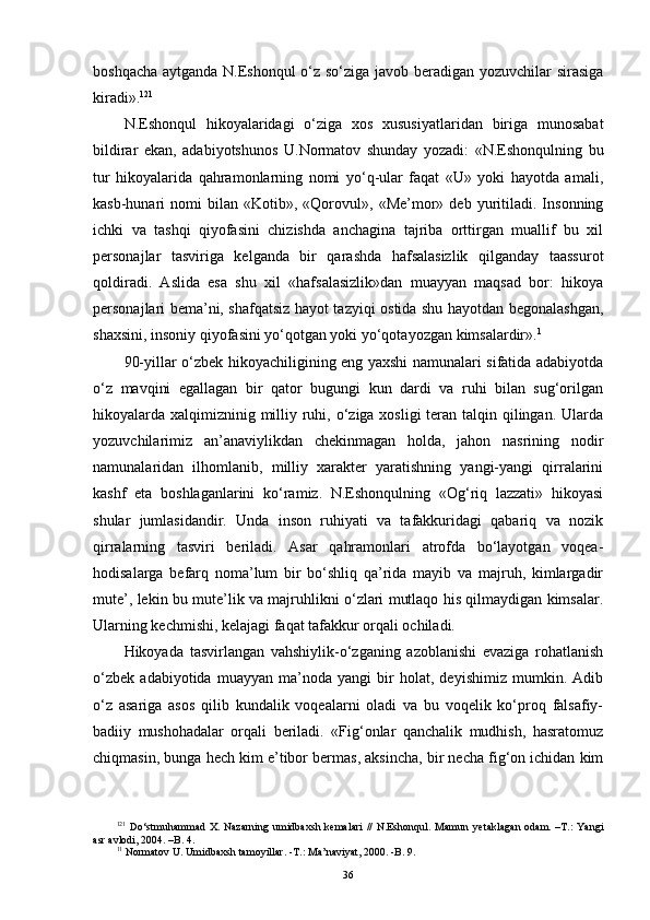 boshqacha aytganda N.Eshonqul o‘z so‘ziga javob beradigan yozuvchilar sirasiga
kiradi». 12 1
 
N.Eshonqul   hikoyalaridagi   o‘ziga   xos   xususiyatlaridan   biriga   munosabat
bildirar   ekan,   adabiyotshunos   U.Normatov   shunday   yozadi:   «N.Eshonqulning   bu
tur   hikoyalarida   qahramonlarning   nomi   yo‘q-ular   faqat   «U»   yoki   hayotda   amali,
kasb-hunari   nomi   bilan   «Kotib»,  «Qorovul»,   «Me’mor»   deb  yuritiladi.  Insonning
ichki   va   tashqi   qiyofasini   chizishda   anchagina   tajriba   orttirgan   muallif   bu   xil
personajlar   tasviriga   kelganda   bir   qarashda   hafsalasizlik   qilganday   taassurot
qoldiradi.   Aslida   esa   shu   xil   «hafsalasizlik»dan   muayyan   maqsad   bor:   hikoya
personajlari bema’ni, shafqatsiz hayot tazyiqi ostida shu hayotdan begonalashgan,
shaxsini, insoniy qiyofasini yo‘qotgan yoki yo‘qotayozgan kimsalardir». 1
 
90-yillar o‘zbek hikoyachiligining eng yaxshi namunalari sifatida adabiyotda
o‘z   mavqini   egallagan   bir   qator   bugungi   kun   dardi   va   ruhi   bilan   sug‘orilgan
hikoyalarda xalqimizninig milliy ruhi, o‘ziga xosligi  teran talqin qilingan. Ularda
yozuvchilarimiz   an’anaviylikdan   chekinmagan   holda,   jahon   nasrining   nodir
namunalaridan   ilhomlanib,   milliy   xarakter   yaratishning   yangi-yangi   qirralarini
kashf   eta   boshlaganlarini   ko‘ramiz.   N.Eshonqulning   «Og‘riq   lazzati»   hikoyasi
shular   jumlasidandir.   Unda   inson   ruhiyati   va   tafakkuridagi   qabariq   va   nozik
qirralarning   tasviri   beriladi.   Asar   qahramonlari   atrofda   bo‘layotgan   voqea-
hodisalarga   befarq   noma’lum   bir   bo‘shliq   qa’rida   mayib   va   majruh,   kimlargadir
mute’, lekin bu mute’lik va majruhlikni o‘zlari mutlaqo his qilmaydigan kimsalar.
Ularning kechmishi, kelajagi faqat tafakkur orqali ochiladi.
Hikoyada   tasvirlangan   vahshiylik-o‘zganing   azoblanishi   evaziga   rohatlanish
o‘zbek   adabiyotida   muayyan   ma’noda   yangi   bir   holat,   deyishimiz   mumkin.   Adib
o‘z   asariga   asos   qilib   kundalik   voqealarni   oladi   va   bu   voqelik   ko‘proq   falsafiy-
badiiy   mushohadalar   orqali   beriladi.   «Fig‘onlar   qanchalik   mudhish,   hasratomuz
chiqmasin, bunga hech kim e’tibor bermas, aksincha, bir necha fig‘on ichidan kim
12 1
  Do‘stmuhammad X. Nazarning  umidbaxsh  kemalari  //  N.Eshonqul. Mamun   y etaklagan  odam. –T.:  Yangi
asr avlodi, 2004. –B. 4.
1 1
 Normatov U. Umidbaxsh tamoyillar.   -T.: Ma’naviyat, 2000.   -B. 9.
36 
