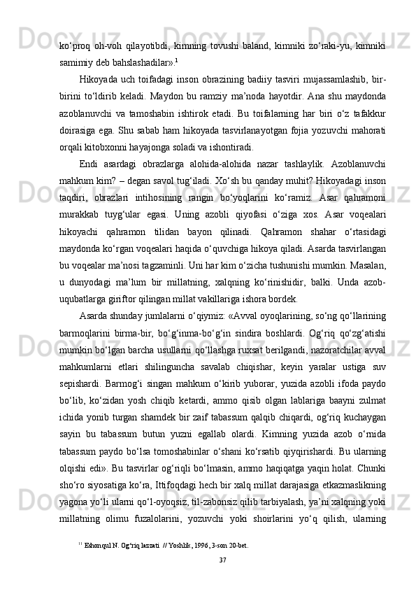 ko‘proq   oh-vo h   qilayotibdi,   kimning   tovushi   baland,   kimniki   zo‘raki-yu,   kimniki
samimiy deb bahslashadilar». 1
Hikoyada   uch   toifadagi   inson   obrazining   badiiy   tasviri   mujassamlashib,   bir-
birini   to‘ldirib   keladi.   Maydon   bu   ramziy   ma’noda   hayotdir.   Ana   shu   maydonda
azoblanuvchi   va   tamoshabin   ishtirok   etadi.   Bu   toifalarning   har   biri   o‘z   tafakkur
doirasiga  ega.  Shu  sabab  ham  hikoyada  tasvirlanayotgan   fojia  yozuvchi   mahorati
orqali kitobxonni hayajonga soladi va ishontiradi.
Endi   asardagi   obrazlarga   alohida-alohida   nazar   tashlaylik.   Azoblanuvchi
mahkum kim? – degan savol tug‘iladi. Xo‘sh bu qanday muhit? Hikoyadagi inson
taqdiri,   obrazlari   intihosining   rangin   bo‘yoqlarini   ko‘ramiz.   Asar   qahramoni
murakkab   tuyg‘ular   egasi.   Uning   azobli   qiyofasi   o‘ziga   xos.   Asar   voqealari
hikoyachi   qahramon   tilidan   bayon   qilinadi.   Qa hramon   shahar   o‘rtasidagi
maydonda ko‘rgan voqealari haqida o‘quvchiga hikoya qiladi. Asarda tasvirlangan
bu voqealar ma’nosi tagzaminli. Uni har kim o‘zicha tushunishi mumkin. Masalan,
u   dunyodagi   ma’lum   bir   millatning,   xalqning   ko‘rinishidir,   balki.   Unda   azob-
uqubatlarga giriftor qilingan millat vakillariga ishora bordek.
Asarda shunday jumlalarni o‘qiymiz: «Avval oyoqlarining, so‘ng qo‘llarining
barmoqlarini   birma-bir,   bo‘g‘inma-bo‘g‘in   sindira   boshlardi.   Og‘riq   qo‘zg‘atishi
mumkin bo‘lgan barcha usullarni qo‘llashga ruxsat berilgandi, nazoratchilar avval
mahkumlarni   etlari   shilinguncha   savalab   chiqishar,   keyin   yaralar   ustiga   suv
sepishardi.   Barmog‘i   singan   mahkum   o‘kirib   yuborar,   yuzida   azobli   ifoda   paydo
bo‘lib,   ko‘zidan   yosh   chiqib   ketardi,   ammo   qisib   olgan   lablariga   baayni   zulmat
ichida yonib turgan shamdek bir zaif tabassum  qalqib chiqardi, og‘riq kuchaygan
sayin   bu   tabassum   butun   yuzni   egallab   olardi.   Kimning   yuzida   azob   o‘rnida
tabassum  paydo bo‘lsa tomoshabinlar o‘shani  ko‘rsatib qiyqirishardi. Bu ularning
olqishi edi» .   Bu tasvirlar og‘riqli bo‘lmasin, ammo haqiqatga yaqin holat. Chunki
sho‘ro siyosatiga ko‘ra, Ittifoqdagi hech bir xalq millat darajasiga etkazmaslikning
yagona yo‘li ularni qo‘l-oyoqsiz, til-zabonsiz qilib tarbiyalash, ya’ni xalqning yoki
millatning   olimu   fuzalolarini,   yozuvchi   yoki   shoirlarini   yo‘q   qilish,   ularning
1 1
 Eshon q ul N. O g‘ ri q  lazzati    // Yoshlik, 1996 ,  3-son 20-bet .  
37 