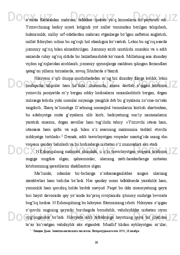 o‘rnida   fikrlashdan   mahrum,   tafakkur   qudrati   yo‘q   kimsalarni   ko‘paytirish   edi.
Yozuvchining   badiiy   niyati   kelgindi   yot   millat   tomonidan   berilgan   tahqirlash,
hukmronlik,   milliy   urf-odatlardan   mahrum   etganlarga   bo‘lgan   nafratini   anglatish,
millat fidoiylari uchun bu og‘riqli hol ekanligini ko‘rsatish. Lekin bu og‘riq asarda
jismoniy   og‘riq   bilan   almashtirilgan.   Jismoniy   azob   unutilishi   mumkin   va   u   adib
nazarida ruhiy og‘riq oldida bir lazzatlanishdek ko‘rinadi. Millatning ana shunday
vijdon og‘riqlaridan azoblanib, jismoniy qiynoqlarga mahkum qilingan farzandlari
qatag‘on yillarni turmalarda, sovuq Sibirlarda o‘tkazdi.
Hikoyani o‘qib chuqur mushohadadan so‘ng biz shunday fikrga keldik, lekin
boshqacha   talqinlar   ham   bo‘lishi,   chunonchi,   asarni   dastlab   o‘qigan   kitobxon
yozuvchi   jamiyatda   ro‘y   bergan   oddiy   hodisalarni   umumlashtirib   bergan,   degan
xulosaga kelishi yoki insonlar miyasiga yangilik deb bu g‘oyalarni zo‘rma-zo‘raki
singdirib,   Sharq   ta’limotiga   G‘arbning   nomaqbul   tomonlarini   kiritish   shartmikan,
bu   adabiyotga   soxta   g‘oyalarni   olib   kirib,   badiiyatning   sun’iy   namunalarini
yaratish   emasmi,   degan   savollar   ham   tug‘ilishi   tabiiy.   «Yozuvchi   istasa   ham,
istamasa   ham   q albi   va   aqli   bilan   o‘z   asarining   mazmunini   tashkil   etuvchi
ziddiyatga   tortiladi». 1
  Demak,   adib   tasvirlayotgan   voqealar   manti g‘ ida   uning   shu
voqeani qanday baholash va bu hodisalarga nisbatan o‘z munosabati aks etadi.
  N.Eshonqulning   mahorati   shundaki,   u   o‘zi   tasvirlayotgan   voqeani   kitobxon
ongiga   singdira   olgan,   qahramonlar,   ularning   xatti-harakatlariga   nisbatan
kitobxonning qarashlarini shakllantira olgan. 
Ma’lumki,   odamlar   bir-birlariga   o‘xshamaganliklari   singari   ularning
xarakterlari   ham   turlicha   bo‘ladi.   Har   qanday   inson   tafakkurida   yaxshilik   ham,
yomonlik   ham   qorishiq   holda   birdek   mavjud.   Faqat   bu   ikki   xususiyatning   qaysi
biri   hayot   davomida   qay   yo‘sinda   ko‘proq   rivojlanishi   ijtimoiy   muhitga   bevosita
bog‘liq hodisa. N.Eshonqulning bu hikoyasi fikrimizning isboti. Hikoyani o‘qigan
o‘quvchi   ongining   qaysidir   burchagida   bemehrlik,   vahshiylikka   nisbatan   isyon
uyg‘ongandek   bo‘ladi.   Hikoyada   adib   tafakkuriga   hayotning   qaysi   bir   jihatidan
ta’sir   ko‘rsatgan   vahshiylik   aks   etgandek.   Muallif   tilidan   aytilayotgan   so‘zlar,
1
  1
 Лондон Джек. Заметки англиского писателя. Литературная газета 1954, 18 ноябрь .
38 