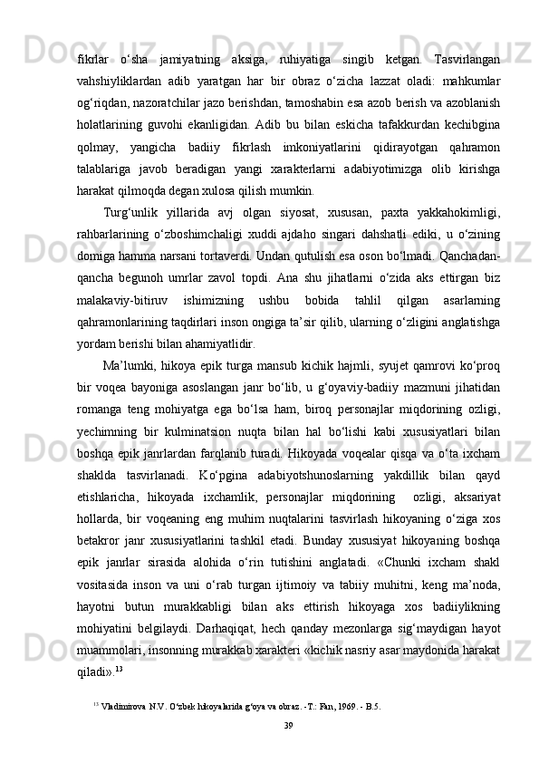 fikrlar   o‘sha   jamiyatning   aksiga,   ruhiyatiga   singib   ketgan.   Tasvirlangan
vahshiyliklardan   adib   yaratgan   har   bir   obraz   o‘zicha   lazzat   oladi:   mahkumlar
og‘riqdan, nazoratchilar jazo berishdan, tamoshabin esa azob berish va azoblanish
holatlarining   guvohi   ekanligidan.   Adib   bu   bilan   eskicha   tafakkurdan   kechibgina
qolmay,   yangicha   badiiy   fikrlash   imkoniyatlarini   qidirayotgan   qahramon
talablariga   javob   beradigan   yangi   xarakterlarni   adabiyotimizga   olib   kirishga
harakat qilmoqda degan xulosa qilish mumkin. 
Turg‘unlik   yillarida   avj   olgan   siyosat,   xususan,   paxta   yakkahokimligi,
rahbarlarining   o‘zboshimchaligi   xuddi   ajdaho   singari   dahshatli   ediki,   u   o‘zining
domiga hamma narsani tortaverdi. Undan qut u lish esa oson bo‘lmadi. Qanchadan-
qancha   begunoh   umrlar   zavol   topdi.   Ana   shu   jihatlarni   o‘zida   aks   ettirgan   biz
malakaviy-bitiruv   ishimizning   ushbu   bobida   tahlil   qilgan   asarlarning
qahramonlarining taqdirlari inson ongiga ta’sir qilib, ularning o‘zligini anglatishga
yordam berishi bilan ahamiyatlidir.
Ma’lumki,   hikoya   epik   turga   mansub   kichik   hajmli,   syujet   qamrovi   ko‘proq
bir   voqea   bayoniga   asoslangan   janr   bo‘lib,   u   g‘oyaviy-badiiy   mazmuni   jihatidan
romanga   teng   mohiyatga   ega   bo‘lsa   ham,   biroq   personajlar   miqdorining   ozligi,
yechimning   bir   kulminatsion   nuqta   bilan   hal   bo‘lishi   kabi   xususiyatlari   bilan
boshqa   epik   janrlardan   farqlanib   turadi.   Hikoyada   voqealar   qisqa   va   o‘ta   ixcham
shaklda   tasvirlanadi.   Ko‘pgina   adabiyotshunoslarning   yakdillik   bilan   qayd
etishlaricha,   hikoyada   ixchamlik,   personajlar   miqdorining     ozligi,   aksariyat
hollarda,   bir   voqeaning   eng   muhim   nuqtalarini   tasvirlash   hikoyaning   o‘ziga   xos
betakror   janr   xususiyatlarini   tashkil   etadi.   Bunday   xususiyat   hikoyaning   boshqa
epik   janrlar   sirasida   alohida   o‘rin   tutishini   anglatadi.   «Chunki   ixcham   shakl
vositasida   inson   va   uni   o‘rab   turgan   ijtimoiy   va   tabiiy   muhitni,   keng   ma’noda,
hayotni   butun   murakkabligi   bilan   aks   ettirish   hikoyaga   xos   badiiylikning
mohiyatini   belgilaydi.   Darhaqiqat,   hech   qanday   mezonlarga   sig‘maydigan   hayot
muammolari, insonning murakkab xarakteri «kichik nasriy asar maydonida harakat
qiladi». 13
  
13
  Vladimirova   N . V .  O ‘ zbek   hikoyalarida   g ‘ oya   va   obraz . - T .:  Fan , 1969. -  B .5.
39 