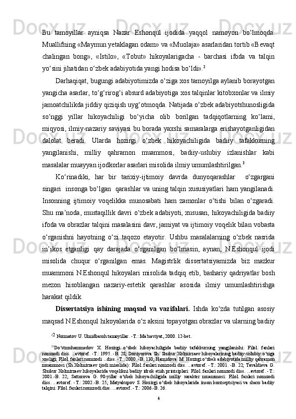 Bu   tamoyillar   ayniqsa   Nazar   Eshonqul   ijodida   yaqqol   namoyon   bo‘lmoqda.
Muallifning «Maymun yetaklagan odam» va «Muolaja» asarlaridan tortib «Bevaqt
chalingan   bong»,   «Istilo»,   «Tobut»   hikoyalarigacha   -   barchasi   ifoda   va   talqin
yo‘sini jihatidan o‘zbek adabiyotida yangi hodisa bo‘ldi». 2
  
Darhaqiqat, bugungi adabiyotimizda o‘ziga xos tamoyilga aylanib borayotgan
yangicha asarlar, to‘g‘rirog‘i absurd adabiyotiga xos talqinlar kitobxonlar va ilmiy
jamoatchilikda jiddiy qiziqish uyg‘otmoqda. Natijada o‘zbek adabiyotshunosligida
so‘nggi   yillar   hikoyachiligi   bo‘yicha   olib   borilgan   tadqiqotlarning   ko‘lami,
miqyosi, ilmiy-nazariy saviyasi bu borada yaxshi samaralarga erishayotganligidan
dalolat   beradi.   Ularda   hozirgi   o‘zbek   hikoyachiligida   badiiy   tafakkurning
yangilanishi,   milliy   qahramon   muammosi,   badiiy-uslubiy   izlanishlar   kabi
masalalar muayyan ijodkorlar asarlari misolida ilmiy umumlashtirilgan. 3
Ko‘rinadiki,   har   bir   tarixiy-ijtimoiy   davrda   dunyoqarashlar     o‘zgargani
singari   insonga bo‘lgan   qarashlar va uning talqin xususiyatlari ham yangilanadi.
Insonning   ijtimoiy   voqelikka   munosabati   ham   zamonlar   o‘tishi   bilan   o‘zgaradi.
Shu ma’noda, mustaqillik davri o‘zbek adabiyoti, xususan, hikoyachiligida badiiy
ifoda va obrazlar talqini  masalasini  davr, jamiyat va ijtimoiy voqelik bilan vobasta
o‘rganishni   hayotning   o‘zi   taqozo   etayotir.   Ushbu   masalalarning   o‘zbek   nasrida
in’ikos   etganligi   qay   darajada   o‘rganilgan   bo‘lmasin,   aynan,   N.Eshonqul   ijodi
misol i da   chuqur   o‘rganilgan   emas.   M agistrlik   dissertatsiyamizda   biz   mazkur
muammoni N.Eshonqul   hikoyalari   misolida tadqiq etib, bashariy qadriyatlar bosh
mezon   hisoblangan   nazariy-estetik   qarashlar   asosida   ilmiy   umumlashtirishga
harakat qildik.
Dissertatsiya   ishining   maqsad   va   vazifalari.   Ishda   ko‘zda   tutilgan   asosiy
maqsad N.Eshonqul hikoyalarida o‘z aksini topayotgan obrazlar va ularning badiiy
2
2
 Normatov U. Umidbaxsh tamoyillar.  - T . :   Ma’naviyat ,  2000.  12 -bet .
3 1
Do‘stmuhammedov   X.   Hozirgi   o‘zbek   hikoyachiligida   badiiy   tafakkurning   yangilanishi:   Filol.   fanlari
nomzodi diss. ...avtoref. -T.: 1995. -B. 28; Doniyorova Sh.   Shukur Xolmirzaev hikoyalarining badiiy-uslubiy o‘ziga
xosligi: Filol. fanlari nomzodi ...diss. -T.: 2000. -B. 130; Hamidova  M.   Hozirgi o‘zbek adabiyotida milliy qahramon
muammosi (Sh.Xolmirzaev ijodi misolida): Filol. fanlari nomzodi diss. ...avtoref. -T.: 2001. -B. 22; Tavaldieva G.
Shukur Xolmirzaev hikoyalarida voqelikni badiiy idrok etish printsiplari: Filol. fanlari nomzodi diss. ...avtoref. -T.:
2001.-B.   22;   Sattorova   G.   90-yillar   o‘ zbek   h ikoyachiligida   milliy   xarakter   muammosi:   Filol.   fanlari   nomzodi
diss. ...avtoref.   -T.: 2002.-B. 25 ;   M atyakupov S .   H ozirgi   o‘ zbek   h ikoyalarida inson   kontseptsiyasi va shaxs badiiy
tal q ini: Filol. fanlari nomzodi diss. ...avtoref.   -T.: 200 6 .-B. 2 6 .
4 