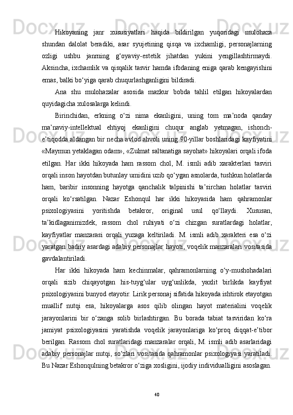 Hikoyaning   janr   xususiyatlari   haqida   bildirilgan   yuqoridagi   mulohaza
shundan   dalolat   beradiki,   asar   syujetining   qisqa   va   ixchamligi,   personajlarning
ozligi   ushbu   janrning   g‘oyaviy-estetik   jihatdan   yukini   yengillashtirmaydi.
Aksincha, ixchamlik va qisqalik tasvir hamda ifodaning eniga qarab kengayishini
emas, balki bo‘yiga qarab chuqurlashganligini bildiradi.
Ana   shu   mulohazalar   asosida   mazkur   bobda   tahlil   etilgan   hikoyalardan
quyidagicha xulosalarga kelindi.
Birinchidan,   erkning   o‘zi   nima   ekanligini,   uning   tom   ma’noda   qanday
ma’naviy-intellektual   ehtiyoj   ekanligini   chuqur   anglab   yetmagan,   ishonch-
e’tiqodda aldangan bir necha avlod ahvoli uning 90-yillar boshlaridagi kayfiyatini
«Maymun yetaklagan odam», «Zulmat saltanatiga sayohat» hikoyalari orqali ifoda
etilgan.   Har   ikki   hikoyada   ham   rassom   chol,   M.   ismli   adib   xarakterlari   tasviri
orqali inson hayotdan butunlay umidini uzib qo‘ygan asnolarda, tushkun holatlarda
ham,   baribir   insonning   hayotga   qanchalik   talpinishi   ta’sirchan   holatlar   tasviri
orqali   ko‘rsatilgan.   Nazar   Eshonqul   har   ikki   hikoyasida   ham   qahramonlar
psixologiyasini   yoritishda   betakror,   original   usul   qo‘llaydi.   Xususan,
ta’kidlaganimizdek,   rassom   chol   ruhiyati   o‘zi   chizgan   suratlardagi   holatlar,
kayfiyatlar   manzarasi   orqali   yuzaga   keltiriladi.   M.   ismli   adib   xarakteri   esa   o‘zi
yaratgan badiiy asardagi adabiy personajlar hayoti, voqelik manzaralari vositasida
gavdalantiriladi.
Har   ikki   hikoyada   ham   kechinmalar,   qahramonlarning   o‘y-mushohadalari
orqali   sizib   chiqayotgan   his-tuyg‘ular   uyg‘unlikda,   yaxlit   birlikda   kayfiyat
psixologiyasini bunyod etayotir. Lirik personaj sifatida hikoyada ishtirok etayotgan
muallif   nutqi   esa,   hikoyalarga   asos   qilib   olingan   hayot   materialini   voqelik
jarayonlarini   bir   o‘zanga   solib   birlashtirgan.   Bu   borada   tabiat   tasviridan   ko‘ra
jamiyat   psixologiyasini   yaratishda   voqelik   jarayonlariga   ko‘proq   diqqat-e’tibor
berilgan.   Rassom   chol   suratlaridagi   manzaralar   orqali,   M.   ismli   adib   asarlaridagi
adabiy   personajlar   nutqi,   so‘zlari   vositasida   qahramonlar   psixologiyasi   yaratiladi.
Bu Nazar Eshonqulning betakror o‘ziga xosligini, ijodiy individualligini asoslagan.
40 