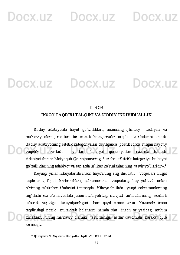 III BOB
INSON TAQDIRI TALQINI VA IJODIY  INDIVIDUALLIK
Badiiy   adabiyotda   hayot   go‘zalliklari,   insonning   ijtimoiy     faoliyati   va
ma’naviy   olami ,   ma’lum   bir   estetik   kategoriyalar   orqali   o‘z   ifodasini   topadi.
Badiiy adabiyotning estetik kategoriyalari deyilganda, poetik idrok etilgan hayotiy
voqelikni   tasvirlash     yo‘llari,   badiiyat   qonuniyatlari   nazarda   tutiladi.
Adabiyotshunos Matyoqub Qo‘shjonovning fikricha: «Estetik kategoriya bu hayot
go‘zalliklarining adabiyot va san’atda in’ikos ko‘rinishlarining  tasvir yo‘llaridir». 1
Keyingi   yillar   hikoyalarida   inson   hayotining   eng   shiddatli       voqealari   chigal
taqdirlar-u,   fojiali   kechmishlari,   qahramonona     voqealarga   boy   yulduzli   onlari
o‘zining   ta’sirchan   ifodasini   topmoqda.   Hikoyachilikda     yangi   qahramonlarning
tug‘ilishi   esa   o‘z   navbatida   jahon   adabiyotidagi   mavjud     an’analarining     sezilarli
ta’sirida   vujudga     kelayotganligini     ham   qayd   etmoq   zarur.   Yozuvchi   inson
taqdiridagi   nozik     murakkab   holatlarni   hamda   shu     inson   sajiyasidagi   muhim
xislatlarni,   uning   ma’naviy   olamini     tasvirlashga     asrlar   davomida     harakat   qilib
kelmoqda.
1 1
  Qo‘ shjonov M. Saylanma. Ikki jildlik. 1-jild. –T . :  1983 .  137-bet.
41 