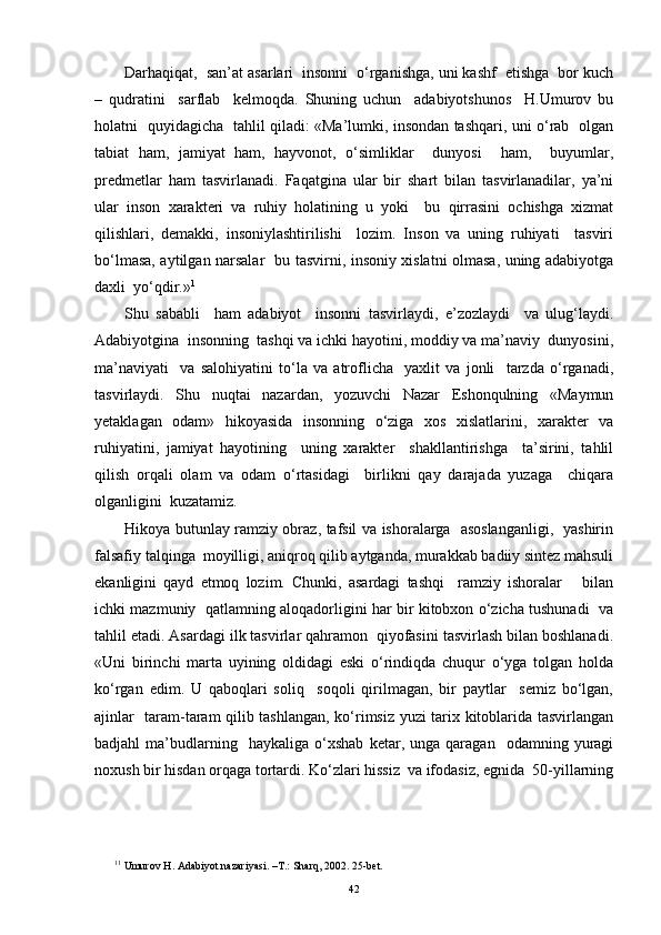 Darhaqiqat,  san’at asarlari  insonni  o‘rganishga, uni kashf  etishga  bor kuch
–   qudratini     sarflab     kelmoqda.   Shuning   uchun     adabiyotshunos     H.Umurov   bu
holatni   quyidagicha   tahlil qiladi: «Ma’lumki, insondan tashqari, uni o‘rab   olgan
tabiat   ham,   jamiyat   ham,   hayvonot,   o‘simliklar     dunyosi     ham,     buyumlar,
predmetlar   ham   tasvirlanadi.   Faqatgina   ular   bir   shart   bilan   tasvirlanadilar,   ya’ni
ular   inson   xarakteri   va   ruhiy   holatining   u   yoki     bu   qirrasini   ochishga   xizmat
qilishlari,   demakki,   insoniylashtirilishi     lozim.   Inson   va   uning   ruhiyati     tasviri
bo‘lmasa, aytilgan narsalar   bu tasvirni, insoniy xislatni olmasa, uning adabiyotga
daxli  yo‘qdir.» 1
Shu   sababli     ham   adabiyot     insonni   tasvirlaydi,   e’zozlaydi     va   ulug‘laydi.
Adabiyotgina  insonning  tashqi va ichki hayotini, moddiy va ma’naviy  dunyosini,
ma’naviyati     va   salohiyatini   to‘la   va   atroflicha     yaxlit   va   jonli     tarzda   o‘rganadi,
tasvirlaydi.   Shu   nuqtai   nazardan,   yozuvchi   Nazar   Eshonqulning   «Maymun
yetaklagan   odam»   hikoyasida   insonning   o‘ziga   xos   xislatlarini,   xarakter   va
ruhiyatini,   jamiyat   hayotining     uning   xarakter     shakllantirishga     ta’sirini,   tahlil
qilish   orqali   olam   va   odam   o‘rtasidagi     birlikni   qay   darajada   yuzaga     chiqara
olganligini  kuzatamiz.
Hikoya butunlay ramziy obraz, tafsil va ishoralarga   asoslanganligi,   yashirin
falsafiy talqinga  moyilligi, aniqroq qilib aytganda, murakkab badiiy sintez mahsuli
ekanligini   qayd   etmoq   lozim.   Chunki,   asardagi   tashqi     ramziy   ishoralar       bilan
ichki mazmuniy  qatlamning aloqadorligini har bir kitobxon o‘zicha tushunadi  va
tahlil etadi. Asardagi ilk tasvirlar qahramon  qiyofasini tasvirlash bilan boshlanadi.
«Uni   birinchi   marta   uyining   oldidagi   eski   o‘rindiqda   chuqur   o‘yga   tolgan   holda
ko‘rgan   edim.   U   qaboqlari   soliq     soqoli   qirilmagan,   bir   paytlar     semiz   bo‘lgan,
ajinlar   taram-taram qilib tashlangan, ko‘rimsiz yuzi tarix kitoblarida tasvirlangan
badjahl   ma’budlarning    haykaliga   o‘xshab   ketar,   unga  qaragan     odamning   yuragi
noxush bir hisdan orqaga tortardi. Ko‘zlari hissiz  va ifodasiz, egnida  50-yillarning
1 1
 Umurov  H . Adabiyot nazariyasi. –T . : Shar q , 2002 .  25-bet.
42 