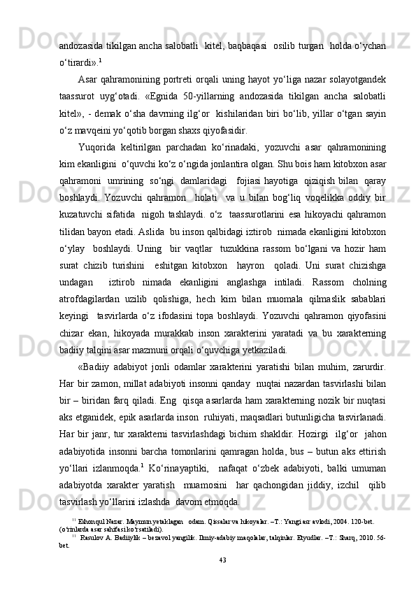 andozasida tikilgan ancha salobatli   kitel, baqbaqasi   osilib turgan   holda o‘ychan
o‘tirardi». 1
Asar   qahramonining   portreti   orqali   uning   hayot   yo‘liga   nazar   solayotgandek
taassurot   uyg‘otadi.   «Egnida   50-yillarning   andozasida   tikilgan   ancha   salobatli
kitel»,   -   demak   o‘sha   davrning   ilg‘or     kishilaridan   biri   bo‘lib,   yillar   o‘tgan   sayin
o‘z mavqeini yo‘qotib borgan shaxs qiyofasidir.
Yuqorida   keltirilgan   parchadan   ko‘rinadaki,   yozuvchi   asar   qahramonining
kim ekanligini  o‘quvchi ko‘z o‘ngida jonlantira olgan. Shu bois ham kitobxon asar
qahramoni   umrining   so‘ngi   damlaridagi     fojiasi hayotiga   qiziqish bilan   qaray
boshlaydi.   Yozuvchi   qahramon     holati     va   u   bilan   bog‘liq   voqelikka   oddiy   bir
kuzatuvchi   sifatida     nigoh   tashlaydi.   o‘z     taassurotlarini   esa   hikoyachi   qahramon
tilidan bayon etadi. Aslida  bu inson qalbidagi iztirob  nimada ekanligini kitobxon
o‘ylay     boshlaydi.   Uning     bir   vaqtlar     tuzukkina   rassom   bo‘lgani   va   hozir   ham
surat   chizib   turishini     eshitgan   kitobxon     hayron     qoladi.   Uni   surat   chizishga
undagan     iztirob   nimada   ekanligini   anglashga   intiladi.   Rassom   cholning
atrofdagilardan   uzilib   qolishiga,   hech   kim   bilan   muomala   qilmaslik   sabablari
keyingi     tasvirlarda   o‘z   ifodasini   topa   boshlaydi.   Yozuvchi   qahramon   qiyofasini
chizar   ekan,   hikoyada   murakkab   inson   xarakterini   yaratadi   va   bu   xarakterning
badiiy talqini asar mazmuni orqali o‘quvchiga yetkaziladi.
«Badiiy   adabiyot   jonli   odamlar   xarakterini   yaratishi   bilan   muhim,   zarurdir.
Har bir  zamon, millat  adabiyoti  insonni  qanday   nuqtai nazardan tasvirlashi  bilan
bir  – biridan farq qiladi. Eng   qisqa asarlarda ham  xarakterning nozik bir nuqtasi
aks etganidek, epik asarlarda inson   ruhiyati, maqsadlari butunligicha tasvirlanadi.
H ar   bir   janr,   tur   xarakterni   tasvirlashdagi   bichim   shakldir.   H ozirgi     il g‘ or     jahon
adabiyotida   insonni   barcha   tomonlarini   qamragan   holda,   bus   –   butun   aks   ettirish
yo‘llari   izlanmoqda. 1
  Ko‘rinayaptiki,     nafaqat   o‘zbek   adabiyoti,   balki   umuman
adabiyotda   xarakter   yaratish     muamosini     har   qachongidan   jiddiy,   izchil     qilib
tasvirlash yo‘llarini izlashda  davom etmoqda.
1 1
 Eshon q ul Nazar. Maymun yetaklagan   odam.  Q issalar va  h ikoyalar.   –T . : Yangi asr avlodi, 2004 .  120-bet. 
(o‘rinlarda  asar sa h ifasi k o‘ rsat iladi ) .
1 1
   Rasulov A. Badiiylik – bezavol yangilik. Ilmiy-adabiy ma q olalar, tal q inlar. Etyudlar. –T . :   Shar q , 2 010. 56-
bet.
43 