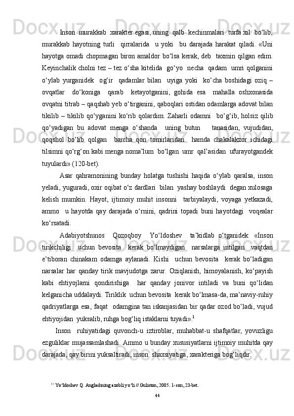   Inson  murakkab  xarakter egasi, uning  qalb  kechinmalari  turfa xil  bo‘lib,
murakkab   hayotning   turli     qirralarida     u   yoki     bu   darajada   harakat   qiladi.   «Uni
hayotga omadi  chopmagan biron amaldor  bo‘lsa  kerak, deb   taxmin qilgan edim.
Keyinchalik cholni tez – tez o‘sha kitelida   go‘yo   necha   qadam   umri qolganini
o‘ylab   yurganidek     o g‘ ir     qadamlar   bilan     uyiga   yoki     ko‘cha   boshidagi   oziq   –
ovqatlar     do‘koniga     qarab     ketayotganini,   gohida   esa     mahalla   oshxonasida
ovqatni titrab – qaqshab yeb o‘tirganini, qaboqlari ostidan odamlarga adovat bilan
tikilib   –   tikilib   qo‘yganini   ko‘rib   qolardim.   Zaharli   odamni     bo‘ g‘ ib,   holsiz   qilib
qo‘yadigan   bu   adovat   menga   o‘shanda     uning   butun       tanasidan,   vujudidan,
qoqshol   bo‘lib   qolgan     barcha   qon   tomirlaridan     hamda   chakalakzor   ichidagi
tilsimni qo‘r g‘ on kabi menga noma’lum  bo‘lgan  umr  qal’asidan  ufurayotgandek
tuyulardi» (120-bet).
  Asar   qahramonining   bunday   holatga   tushishi   haqida   o‘ylab   qaralsa,   inson
yeladi, yuguradi, oxir oqibat o‘z dardlari  bilan  yashay boshlaydi  degan xulosaga
kelish   mumkin.   Hayot,   ijtimoiy   muhit   insonni     tarbiyalaydi,   voyaga   yetkazadi,
ammo     u   hayotda   qay   darajada   o‘rnini,   qadrini   topadi   buni   hayotdagi     voqealar
ko‘rsatadi.
   Adabiyotshunos     Q ozoqboy     Yo‘ldoshev     ta’kidlab   o‘tganidek:   «Inson
tirikchiligi     uchun   bevosita     kerak   bo‘lmaydigan     narsalarga   intilgan     vaqtdan
e’tiboran   chinakam   odamga   aylanadi.   Kishi     uchun   bevosita     kerak   bo‘ladigan
narsalar   har   qanday   tirik   mavjudotga   zarur.   Oziqlanish,   himoyalanish,   ko‘payish
kabi   ehtiyojlarni   qondirishiga     har   qanday   jonivor   intiladi   va   buni   qo‘lidan
kelganicha uddalaydi. Tiriklik  uchun bevosita  kerak bo‘lmasa-da, ma’naviy-ruhiy
qadriyatlarga esa,  faqat    odamgina tan iskanjasidan  bir  qadar  ozod bo‘ladi, vujud
ehtiyojidan  yuksalib, ruhga bo g‘l iq istaklarni tuyadi». 1
Inson     ruhiyatidagi   quvonch-u   iztiroblar,   muhabbat-u   shafqatlar,   yovuzligu
ezguliklar mujassamlashadi. Ammo u bunday xususiyatlarni ijtimoiy muhitda qay
darajada, qay birini yuksaltiradi, inson  shaxsiyatiga, xarakteriga bo g‘ li q dir.
1 1
 Y o‘ ldoshev  Q . Anglashning azobli y o‘ li   // Guliston, 2005 .  1-son ,  23-bet.
44 