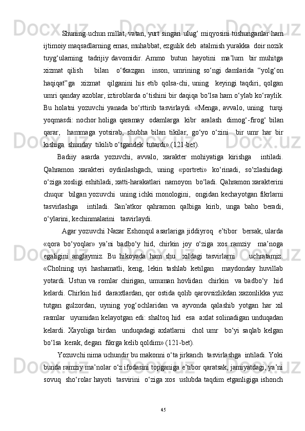    Shuning uchun millat, vatan, yurt singari ulu g‘   miqyosini tushunganlar ham
ijtimoiy maqsadlarning emas, muhabbat, ezgulik deb  atalmish yurakka  doir nozik
tuy g‘ ularning     tadrijiy   davomidir.   Ammo     butun     hayotini     ma’lum     bir   muhitga
xizmat   qilish       bilan     o‘tkazgan     inson,   umrining   so‘ngi   damlarida   “yol g‘ on
haqiqat ” ga     xizmat     qilganini   his   etib   qolsa-chi,   uning     keyingi   taqdiri,   qolgan
umri qanday azoblar, iztiroblarda o‘tishini bir daqiqa bo‘lsa ham o‘ylab ko‘raylik.
Bu   holatni   yozuvchi   yanada   bo‘rttirib   tasvirlaydi.   «Menga,   avvalo,   uning     turqi
yoqmasdi:   nochor   holiga   qaramay     odamlarga     kibr     aralash     dimog‘ - firog‘   bilan
qarar,     hammaga   yotsirab,   shubha   bilan   tikilar,   go‘yo   o‘zini     bir   umr   har   bir
kishiga  shunday  tikilib o‘tgandek  tutardi» (121-bet).
Badiiy   asarda   yozuvchi,   avvalo,   xarakter   mohiyatiga   kirishga     intiladi.
Q ahramon   xarakteri   oydinlashgach,   uning   «portreti»   ko‘rinadi,   so‘zlashidagi
o‘ziga xosligi eshitiladi, xatti-harakatlari  namoyon  bo‘ladi.  Q a h ramon xarakterini
chuqur   bilgan yozuvchi   uning ichki monologini,   ongidan kechayotgan  fikrlarni
tasvirlashga     intiladi.   San’atkor   qahramon   qalbiga   kirib,   unga   baho   beradi,
o‘ylarini, kechinmalarini   tasvirlaydi.
  Agar yozuvchi  Nazar  Eshonqul  asarlariga jiddiyroq   e’tibor    bersak, ularda
«qora   bo‘yoqlar»   ya’ni   badbo‘y   hid,   chirkin   joy   o‘ziga   xos   ramziy     ma’noga
egaligini   anglaymiz.   Bu   hikoyada   ham   shu     xildagi   tasvirlarni         uchratamiz.
«Cholning   uyi   hashamatli,   keng,   lekin   tashlab   ketilgan     maydonday   huvillab
yotardi.   Ustun   va   romlar   chirigan,   umuman   hovlidan     chirkin     va   badbo‘y     hid
kelardi. Chirkin hid   daraxtlardan, qor ostida qolib qarovsizlikdan xazonlikka yuz
tutgan   gulzordan,   uyning   yo g‘ ochlaridan   va   ayvonda   qalashib   yotgan   har   xil
rasmlar   uyumidan kelayotgan edi: shaltoq hid   esa    axlat  solinadigan unduqadan
kelardi.   Xayoliga   birdan     unduqadagi   axlatlarni     chol   umr     bo‘yi   saqlab   kelgan
bo‘lsa  kerak, degan  fikrga kelib qoldim» (121-bet).
Yozuvchi nima uchundir bu makonni o‘ta jirkanch  tasvirlashga  intiladi. Yoki
bunda ramziy ma’nolar o‘z ifodasini topganiga e’tibor qaratsak, jamiyatdagi, ya’ni
sovuq   sho‘rolar hayoti   tasvirini   o‘ziga xos   uslubda taqdim etganligiga ishonch
45 