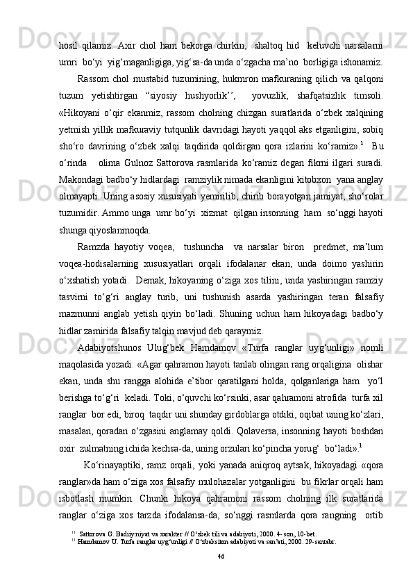 hosil   qilamiz.   Axir   chol   ham   bekorga   chirkin,     shaltoq   hid     keluvchi   narsalarni
umri  bo‘yi  yi g‘ maganligiga, yi g‘ sa-da unda o‘zgacha ma’no  borligiga ishonamiz.
Rassom   chol   mustabid   tuzumining,   hukmron   mafkuraning   qilich   va   qalqoni
tuzum   yetishtirgan   “siyosiy   hushyorlik’’,     yovuzlik,   shafqatsizlik   timsoli.
« H ikoyani   o‘qir   ekanmiz,   rassom   cholning   chizgan   suratlarida   o‘zbek   xalqining
yetmish yillik mafkuraviy tutqunlik davridagi hayoti yaqqol aks etganligini, sobiq
sho‘ro   davrining   o‘zbek   xalqi   taqdirida   qoldirgan   qora   izlarini   ko‘ramiz». 1
    Bu
o‘rinda       olima   Gulnoz   Sattorova   rasmlarida   ko‘ramiz   degan   fikrni   ilgari   suradi.
Makondagi badbo‘y hidlardagi  ramziylik nimada ekanligini kitobxon  yana anglay
olmayapti. Uning asosiy xususiyati yemirilib, chirib borayotgan jamiyat, sho‘rolar
tuzumidir. Ammo unga  umr bo‘yi  xizmat  qilgan insonning  ham  so‘nggi hayoti
shunga qiyoslanmoqda.
Ramzda   hayotiy   voqea,     tushuncha     va   narsalar   biron     predmet,   ma’lum
voqea-hodisalarning   xususiyatlari   orqali   ifodalanar   ekan,   unda   doimo   yashirin
o‘xshatish  yotadi.   Demak, hikoyaning o‘ziga xos tilini, unda yashiringan ramziy
tasvirni   to‘ g‘ ri   anglay   turib,   uni   tushunish   asarda   yashiringan   teran   falsafiy
mazmunni   anglab   yetish   qiyin   bo‘ladi.   Shuning   uchun   ham   hikoyadagi   badbo‘y
hidlar zamirida falsafiy talqin mavjud deb qaraymiz.
Adabiyotshunos   Ulu g‘ bek   H amdamov   «Turfa   ranglar   uy g‘ unligi»   nomli
maqolasida yozadi: «Agar qahramon hayoti tanlab olingan rang orqaligina  olishar
ekan,   unda   shu   rangga   alohida   e’tibor   qaratilgani   holda,   qolganlariga   ham     yo‘l
berishga to‘ g‘ ri  keladi. Toki, o‘quvchi ko‘rsinki, asar qahramoni atrofida  turfa xil
ranglar  bor edi, biroq  taqdir uni shunday girdoblarga otdiki, oqibat uning ko‘zlari,
masalan, qoradan o‘zgasini  anglamay qoldi. Qolaversa, insonning hayoti boshdan
oxir  zulmatning ichida kechsa-da, uning orzulari ko‘pincha yoru g‘   bo‘ladi». 1
  Ko‘rinayaptiki,   ramz   orqali,   yoki   yanada   aniqroq   aytsak,   hikoyadagi   «qora
ranglar»da ham o‘ziga xos falsafiy mulohazalar yotganligini  bu fikrlar orqali ham
isbotlash   mumkin.   Chunki   hikoya   qahramoni   rassom   cholning   ilk   suratlarida
ranglar   o‘ziga   xos   tarzda   ifodalansa-da,   so‘nggi   rasmlarda   qora   rangning     ortib
1 1
  Sattorova G. Badiiy niyat va xarakter   //  O‘ zbek tili va adabiyoti, 2000 .  4- son, 10-bet.
1 1
  H amdamov U. Turfa ranglar uy g‘ unligi   //  O‘ zbeksiton adabiyoti va san’ati, 2000 .  29 - sentabr.
46 