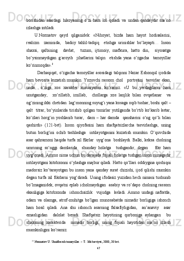 borishidan   asardagi   hikoyaning   o‘zi   ham   lol   qoladi   va   undan   qandaydir   ma’no
izlashga intiladi.
U.Normatov   qayd   qilganidek:   «Nihoyat,   bizda   ham   hayot   hodisalarini,
realizm     zaminida,     badiiy   tahlil-tadqiq     etishga   urinishlar   bo‘layapti…   Inson
shaxsi,   qalbining     davlat,     tuzum,   ijtimoiy,   mafkura,   hatto   din,     siyosatga
bo‘ysinmaydigan   g`aroyib     jihatlarini   talqin     etishda   yana   o‘zgacha     tamoyillar
ko‘rinmoqda». 2
  Darhaqiqat,   o‘zgacha   tamoyillar   asosidagi   talqinni   Nazar   Eshonqul   ijodida
ham bevosita kuzatish mumkin. Yozuvchi rassom chol     portretini   tasvirlar ekan,
unda     o‘ziga   xos   xarakter   xususiyatini   ko‘ramiz.   «U   bu   yerdagilarni   ham
unutganday,     xo‘rillatib,   imillab,     chollarga   xos   lanjlik   bilan   ovqatlanar     va
o g‘ zining ikki chetidan  la g‘ monning suyu g‘ i yana kosaga oqib tushar, boshi qalt –
qalt   titrar, bo‘yinlarida tirishib qolgan tomirlar yutilganda bo‘rtib ko‘karib ketar,
ko‘zlari   hor g‘ in   yoshlanib   turar,     dam   –   har   damda     qansharini   o‘ng   qo‘li   bilan
qashirdi»   (121-bet).   Inson   qiyofasini   ham   shafqatsizlarcha   tasvirlashga,   uning
butun   borli g‘ ini   ochib   tashlashga     intilayotganini   kuzatish   mumkin.   O‘quvchida
asar qahramoni haqida turfa xil fikrlar   uy g‘ ona   boshlaydi. Balki, keksa cholning
umrining   so‘nggi   damlarida     shunday   holatga     tushgandir,   degan       fikr   ham
uy g‘ onadi. Ammo nima uchun bu darajada fojiali holatga tushgan inson nimagadir
intilayotgani kitobxonni o‘ylashga majbur qiladi.  H atto qo‘llari oddiygina qoshiqni
madorsiz   ko‘tarayotgan  bu inson  yana  qanday  surat  chizishi,  ijod  qilishi  mumkin
degan turfa xil  fikrlarni yo g‘ diradi. Uning ifodasiz yuzidan hech nimani  tushunib
bo‘lmaganidek, ovqatni eplab icholmaydigan   asabiy va ro‘dapo cholning rassom
ekanligiga   kitobxonda     ishonchsizlik     vujudga     keladi.   Ammo   undagi   nafratda,
odam   va   olamga,   atrof-muhitga   bo‘lgan   munosabatda   nimadir   borligiga   ishonch
ham   hosil   qiladi.   Ana   shu   ishonch   asarning   falsafiyligidan,     an’anaviy     asar
emasligidan     dalolat   beradi.   Shafqatsiz   hayotining   qurboniga   aylangan     bu
shaxsning   xarakterida     nimadir   borligi,   uning   fojiali   hayotidan   ma’no   izlash
mumkinligini ko‘ramiz.
2 2
 Normatov U. Umidbaxsh tamoyillar. – T.:   Ma’naviyat, 2000, 20-bet.
47 