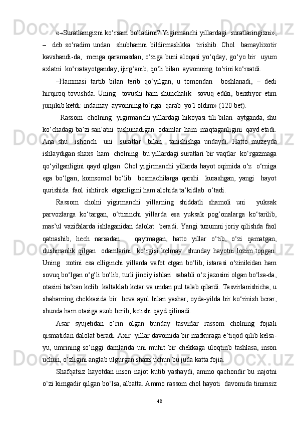 «–Suratlarngizni ko‘rsam bo‘ladimi? Yigirmanchi yillardagi  suratlaringizni » ,
–     deb   so‘radim   undan     shubhamni   bildirmaslikka     tirishib.   Chol     bamaylixotir
kavshandi-da,   menga qaramasdan,  o‘ziga buni aloqasi  yo‘qday, go‘yo bir    uyum
axlatni  ko‘rsat a yotganday, ijir g‘ anib, qo‘li bilan  ayvonning  to‘rini ko‘rsatdi.
– H ammasi   tartib   bilan   terib   qo‘yilgan,   u   tomondan     boshlanadi,   –   dedi
hirqiroq   tovushda.   Uning     tovushi   ham   shunchalik     sovuq   ediki,   beixtiyor   etim
junjikib ketdi: indamay  ayvonning to‘riga  qarab  yo‘l oldim» (120-bet).
   Rassom    cholning   yigirmanchi yillardagi  hikoyasi  tili bilan   aytganda, shu
ko‘chadagi ba’zi san’atni  tushunadigan  odamlar  ham  maqtaganligini  qayd etadi.
Ana   shu     ishonch     uni     suratlar     bilan     tanishishga   undaydi.   H atto   muzeyda
ishlaydigan shaxs   ham   cholning   bu yillardagi suratlari bir vaqtlar   ko‘rgazmaga
qo‘yilganligini qayd qilgan. Chol yigirmanchi yillarda hayot oqimida o‘z   o‘rniga
ega   bo‘lgan,   komsomol   bo‘lib     bosmachilarga   qarshi     kurashgan,   yangi     hayot
qurishida  faol  ishtirok  etganligini ham alohida ta’kidlab  o‘tadi.
Rassom   cholni   yigirmanchi   yillarning   shiddatli   shamoli   uni     yuksak
parvozlarga   ko‘targan,   o‘ttizinchi   yillarda   esa   yuksak   po g‘ onalarga   ko‘tarilib,
mas’ul vazifalarda ishlaganidan dalolat    beradi. Yangi  tuzumni joriy qilishda faol
qatnashib,   hech   narsadan       qaytmagan,   hatto   yillar   o‘tib,   o‘zi   qamatgan,
dushmanlik   qilgan     odamlarini     ko‘rgisi   kelmay     shunday   hayotni   lozim   topgan.
Uning     xotini   esa   elliginchi   yillarda   vafot   etgan   bo‘lib,   istarasi   o‘zinikidan   ham
sovuq bo‘lgan o‘ g‘ li bo‘lib, turli jinoiy ishlari  sababli o‘z jazosini olgan bo‘lsa-da,
otasini ba’zan kelib  kaltaklab ketar va undan pul talab qilardi. Tasvirlanishicha, u
shaharning chekkasida bir   beva ayol bilan yashar, oyda-yilda bir ko‘rinish berar,
shunda ham otasiga azob berib, ketishi qayd qilinadi.
Asar   syujetidan   o‘rin   olgan   bunday   tasvirlar   rassom   cholning   fojiali
qismatidan dalolat beradi. Axir  yillar davomida bir mafkuraga e’tiqod qilib kelsa-
yu,   umrining   so‘nggi   damlarida   uni   muhit   bir   chekkaga   uloqtirib   tashlasa,   inson
uchun, o‘zligini anglab ulgurgan shaxs uchun bu juda katta fojia.
Shafqatsiz   hayotdan   inson   najot   kutib   yashaydi,   ammo   qachondir   bu   najotni
o‘zi kimgadir qilgan bo‘lsa, albatta. Ammo rassom chol hayoti  davomida tinimsiz
48 