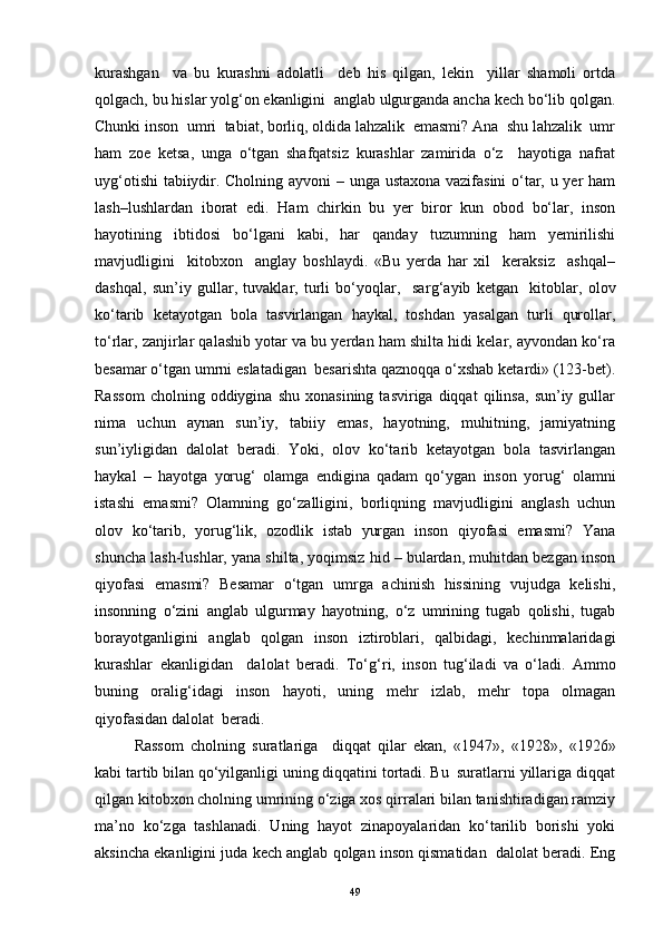 kurashgan     va   bu   kurashni   adolatli     deb   his   qilgan,   lekin     yillar   shamoli   ortda
qolgach, bu hislar yolg‘on ekanligini  anglab ulgurganda ancha kech bo‘lib qolgan.
Chunki inson  umri  tabiat, borliq, oldida lahzalik  emasmi? Ana  shu lahzalik  umr
ham   zoe   ketsa,   unga   o‘tgan   shafqatsiz   kurashlar   zamirida   o‘z     hayotiga   nafrat
uy g‘ otishi tabiiydir. Cholning ayvoni – unga ustaxona vazifasini  o‘tar, u yer ham
lash–lushlardan   iborat   edi.   H am   chirkin   bu   yer   biror   kun   obod   bo‘lar,   inson
hayotining   ibtidosi   bo‘lgani   kabi,   har   qanday   tuzumning   ham   yemirilishi
mavjudligini     kitobxon     anglay   boshlaydi.   «Bu   yerda   har   xil     keraksiz     ashqal–
dashqal,   sun’iy   gullar,   tuvaklar,   turli   bo‘yoqlar,     sar g‘ ayib   ketgan     kitoblar,   olov
ko‘tarib   ketayotgan   bola   tasvirlangan   haykal,   toshdan   yasalgan   turli   qurollar,
to‘rlar, zanjirlar qalashib yotar va bu yerdan ham shilta hidi kelar, ayvondan ko‘ra
besamar o‘tgan umrni eslatadigan  besarishta qaznoqqa o‘xshab ketardi» (123-bet).
Rassom   cholning  oddiygina   shu   xonasining   tasviriga  diqqat   qilinsa,   sun’iy  gullar
nima   uchun   aynan   sun’iy,   tabiiy   emas,   hayotning,   muhitning,   jamiyatning
sun’iyligidan   dalolat   beradi.   Yoki,   olov   ko‘tarib   ketayotgan   bola   tasvirlangan
haykal   –   hayotga   yoru g‘   olamga   endigina   qadam   qo‘ygan   inson   yoru g‘   olamni
istashi   emasmi?   Olamning   go‘zalligini,   borliqning   mavjudligini   anglash   uchun
olov   ko‘tarib,   yoru g‘ lik,   ozodlik   istab   yurgan   inson   qiyofasi   emasmi?   Yana
shuncha lash-lushlar, yana shilta, yoqimsiz hid – bulardan, muhitdan bezgan inson
qiyofasi   emasmi?   Besamar   o‘tgan   umrga   achinish   hissining   vujudga   kelishi,
insonning   o‘zini   anglab   ulgurmay   hayotning,   o‘z   umrining   tugab   qolishi,   tugab
borayotganligini   anglab   qolgan   inson   iztiroblari,   qalbidagi,   kechinmalaridagi
kurashlar   ekanligidan     dalolat   beradi.   To‘ g‘ ri,   inson   tu g‘ iladi   va   o‘ladi.   Ammo
buning   orali g‘ idagi   inson   hayoti,   uning   mehr   izlab,   mehr   topa   olmagan
qiyofasidan dalolat  beradi.
  Rassom   cholning   suratlariga     diqqat   qilar   ekan,   «1947»,   «1928»,   «1926»
kabi tartib bilan qo‘yilganligi uning diqqatini tortadi. Bu  suratlarni yillariga diqqat
qilgan kitobxon cholning umrining o‘ziga xos qirralari bilan tanishtiradigan ramziy
ma’no   ko‘zga   tashlanadi.   Uning   hayot   zinapoyalaridan   ko‘tarilib   borishi   yoki
aksincha ekanligini juda kech anglab qolgan inson qismatidan  dalolat beradi. Eng
49 