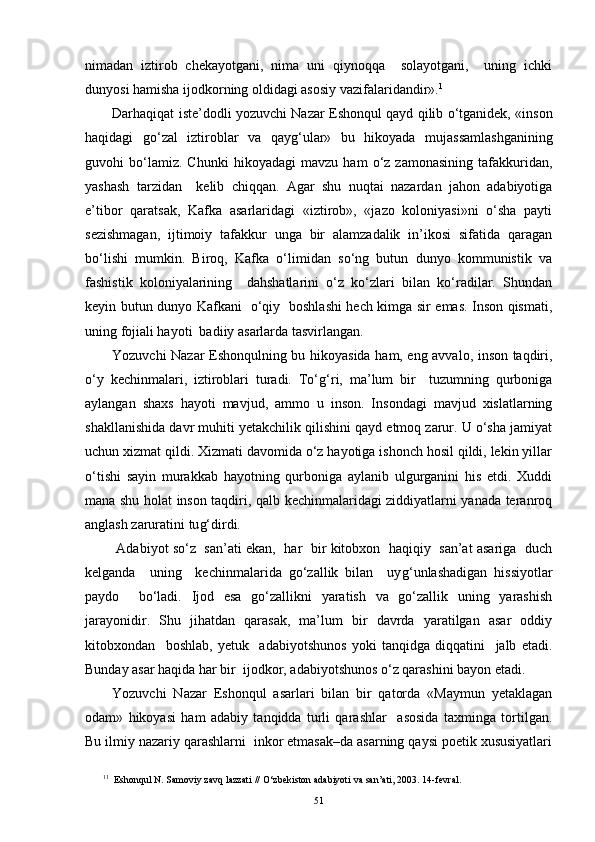 nimadan   iztirob   chekayotgani,   nima   uni   qiynoqqa     solayotgani,     uning   ichki
dunyosi hamisha ijodkorning oldidagi asosiy vazifalaridandir». 1
Darhaqiqat iste’dodli yozuvchi Nazar Eshonqul qayd qilib o‘tganidek, «inson
haqidagi   go‘zal   iztiroblar   va   qay g‘ ular»   bu   hikoyada   mujassamlashganining
guvohi   bo‘lamiz.   Chunki   hikoyadagi   mavzu   ham   o‘z   zamonasining   tafakkuridan,
yashash   tarzidan     kelib   chiqqan.   Agar   shu   nuqtai   nazardan   jahon   adabiyotiga
e’tibor   qaratsak,   Kafka   asarlaridagi   «iztirob»,   «jazo   koloniyasi»ni   o‘sha   payti
sezishmagan,   ijtimoiy   tafakkur   unga   bir   alamzadalik   in’ikosi   sifatida   qaragan
bo‘lishi   mumkin.   Biroq,   Kafka   o‘limidan   so‘ng   butun   dunyo   kommunistik   va
fashistik   koloniyalarining     dahshatlarini   o‘z   ko‘zlari   bilan   ko‘radilar.   Shundan
keyin butun dunyo Kafkani   o‘qiy   boshlashi hech kimga sir emas. Inson qismati,
uning fojiali hayoti  badiiy asarlarda tasvirlangan.
Yozuvchi Nazar Eshonqulning bu hikoyasida ham, eng avvalo, inson taqdiri,
o‘y   kechinmalari,   iztiroblari   turadi.   To‘ g‘ ri,   ma’lum   bir     tuzumning   qurboniga
aylangan   shaxs   hayoti   mavjud,   ammo   u   inson.   Insondagi   mavjud   xislatlarning
shakllanishida davr muhiti yetakchilik qilishini qayd etmoq zarur. U o‘sha jamiyat
uchun xizmat qildi. Xizmati davomida o‘z hayotiga ishonch hosil qildi, lekin yillar
o‘tishi   sayin   murakkab   hayotning   qurboniga   aylanib   ulgurganini   his   etdi.   Xuddi
mana shu holat inson taqdiri, qalb kechinmalaridagi ziddiyatlarni yanada teranroq
anglash zaruratini tu g‘ dirdi.
 Adabiyot so‘z  san’ati ekan,  har   bir kitobxon   haqiqiy   san’at asariga  duch
kelganda     uning     kechinmalarida   go‘zallik   bilan     uy g‘ unlashadigan   hissiyotlar
paydo     bo‘ladi.   Ijod   esa   go‘zallikni   yaratish   va   go‘zallik   uning   yarashish
jarayonidir.   Shu   jihatdan   qarasak,   ma’lum   bir   davrda   yaratilgan   asar   oddiy
kitobxondan     boshlab,   yetuk     adabiyotshunos   yoki   tanqidga   diqqatini     jalb   etadi.
Bunday asar haqida har bir  ijodkor, adabiyotshunos o‘z qarashini bayon etadi.
Yozuvchi   Nazar   Eshonqul   asarlari   bilan   bir   qatorda   «Maymun   yetaklagan
odam»   hikoyasi   ham   adabiy   tanqidda   turli   qarashlar     asosida   taxminga   tortilgan.
Bu ilmiy nazariy qarashlarni  inkor etmasak–da asarning qaysi poetik xususiyatlari
1 1
  Eshon q ul N. Samoviy zav q  lazzati   //  O‘ zbekiston adabiyoti va san’ati, 2003 .  14 - fevral.
51 